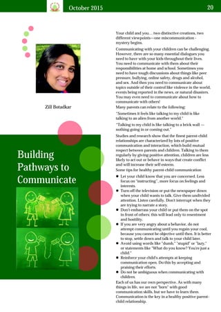 October 2015 20
Zill Botadkar
Building
Pathways to
Communicate
Your child and you… two distinctive creations, two
different viewpoints—one miscommunication -
mystery begins.
Communicating with your children can be challenging.
However, there are so many essential dialogues you
need to have with your kids throughout their lives.
You need to communicate with them about their
responsibilities at home and school. Sometimes you
need to have tough discussions about things like peer
pressure, bullying, online safety, drugs and alcohol,
and sex. And then you need to communicate about
topics outside of their control like violence in the world,
events being reported in the news, or natural disasters.
You may even need to communicate about how to
communicate with others!
Many parents can relate to the following:
“Sometimes it feels like talking to my child is like
talking to an alien from another world."
“Talking to my child is like talking to a brick wall —
nothing going in or coming out."
Studies and research show that the finest parent-child
relationships are characterized by lots of positive
communication and interaction, which build mutual
respect between parents and children. Talking to them
regularly by giving positive attention, children are less
likely to act out or behave in ways that create conflict
and will increase their self-esteem.
Some tips for healthy parent-child communication
lLet your child know that you are concerned. Less
focus on "instructing”, more focus on feelings and
interests.
lTurn off the television or put the newspaper down
when your child wants to talk. Give them undivided
attention. Listen carefully. Don't interrupt when they
are trying to narrate a story.
lDon't embarrass your child or put them on the spot
in front of others; this will lead only to resentment
and hostility.
lIf you are very angry about a behavior, do not
attempt communicating until you regain your cool,
because you cannot be objective until then. It is better
to stop, settle down and talk to your child later.
lAvoid using words like "dumb," "stupid" or "lazy,"
or statements like "What do you know? You're just a
child."
lReinforce your child's attempts at keeping
communication open. Do this by accepting and
praising their efforts.
lDo not be ambiguous when communicating with
children.
Each of us has our own perspective. As with many
things in life, we are not "born" with good
communication skills, but we have to learn them.
Communication is the key in a healthy positive parent-
child relationship.
 