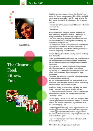 October 2015 21
Supriti Singh
As a fitness trainer & dancer in the 90s, 'low fat” and
'sugar-free' was a regular mantra. Diet drinks, artificial
sweeteners, cream-crackers and dry toast were on the
daily menu, along with 90 minutes per day of aerobic
exercise.
The Cleanse -
Food,
Fitness,
Fun
I was miserably thin, obviously; and I assumed that thin
also meant fit.
I was wrong.
A bad bout of acne, irregular periods, and hair-loss
were eventually diagnosed as PCOD; when 5yrs of
trying didn't result in the baby we longed for.
I had tried every soap, face peel and vitamin for acne,
and some sort of birth control pill in order to jog my
ovaries into doing their job.
The wakeup call finally came when I was offered some
very expensive 'last resort' hormone treatments - a
battalion of invasive procedures, with no guarantee of
an actual pregnancy. I was horrified.
Instead of fixing the outside, I finally decided to change
from the inside.
Going against years of conditioning and current medical
and nutritional advice made the process an arduous
one, but fortunately I had myriad past experiences to
fall back on.
My experience as a trainer helped me design shorter,
more intense workouts to increase muscle mass.
My training as a chef helped me invent smoothies and
salads, lean meat bakes and dressings with good
quality fats.
To reverse my Metabolic Syndrome, I would also have
to decrease stress drastically.
Art and music re-entered my life, and I learned to do
handwork such as crochet and macramé to increase my
serotonin levels, and decrease cortisol.
Slowly but surely, I transformed. My body and mind
slowly came back into rhythm with each other.
I've reversed my insulin resistance and PCOD through
holistic methods alone, and (most wonderful of all) -
I'm finally a mom!
The one legacy I would like to leave our daughter is the
knowledge that her body and mind are hers' to cherish,
nurture and honour-. We make it a point to eat clean,
live clean and play a lot.
Combining years of widely varied experiences into one
holistic approach towards wellness has been a journey
I am truly proud of. Here I will share recipes, fitness
tips, and creative endeavours – anything that warms the
heart and lifts the spirit.
I hope you'll join us on our wellness adventure, and
treat your body well too.
After all, it's the only place you truly live in!
 