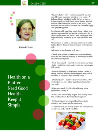 October 2015 22
Radha B. Doshi
“We are what we eat” – a phrase commonly used by
our elders and ancestors- holds true even today. A
balance of body mind and soul is the key to success.
In our struggle to climb the corporate ladder, we tend
to leave these three at the bottom of our priority list-
then that success too is of no use if one cannot be happy
and spread happiness.
Health on a
Platter
Need Good
Health -
Keep it
Simple
In today's world, good food habits, home cooked food,
or even regular meals, has become a rarity- and this is
affecting our youth, our future. Such young girls and
boys are totally 'burnt out' by the time they reach their
30's.
We are made of Earth, so let's stay connected to Earth.
Eat food that's closest in form to nature- is the 'ground'
rule.
A few tips to give health a fresh start…
- Watch what you eat- Concentrate on the meal being
eaten, do not eat while working or watching television,
or while on your phone.
- Cook from scratch – no ready to cook foods, use fresh
fruits, vegetables, whole grain cereals and pulses, eggs,
fish, meats.
- Involve the family in the cooking process – when a
family, children inclusive, cooks together, they realize
the value of foods and their nutritive value.
- Plan in advance – don't we do so in our offices. Plan
well so that you have all the ingredients fresh while
you cook.
- Enjoy your meal- Good food is a blessing, not a
punishment – enjoy it.
- Create your own healthy recipes, from healthy foods
that you have taken the trouble to arrange for.
- Exchange tips on how to cook healthy meals in
minutes – very important for corporates.
So let's cook well, eat healthy and do not allow disease
to enter our body – OUR TEMPLE.
 