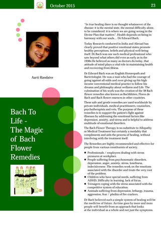 October 2015 23
Bach To
Life -
The Magic
of Bach
Flower
Remedies
Aarti Randaive
“In true healing there is no thought whatsoever of the
disease: it is the mental state, the mental difficulty alone,
to be considered: it is where we are going wrong in the
Divine Plan that matters”. Health depends on being in
harmony with our souls.... Dr Edward Bach.
Today Research conducted in India and Abroad has
clearly proved that positive emotional states promote
healthy perceptions, beliefs and physical well-being
itself. Dr.Bach was one such medical professional who
saw beyond what others did even as early as in the
1930s.He believed as many as doctors do today, that
attitude of mind plays a vital role in maintaining health
and recovering from illness.
Dr Edward Bach was an English Homeopath and
Bacteriologist. He was a man who had the courage of
going against all odds and even giving up his high
income conventional medical practice to follow his
dreams and philosophy about wellness and Life. The
culmination of his work was the creation of the 38 Bach
flower remedies also known as Bachblüten, Flores de
Bach and Bach flower essences in other countries.
These safe and gentle remedies are used worldwide by
private individuals, medical practitioners, counselors,
psychotherapists and vets. The purpose of these
remedies is to support the patient's fight against
illnesses by addressing the emotional factors like
depression, anxiety, and stress and is helpful to address
multitude of emotional disorders.
The Bach Flower Therapy is no substitute to Allopathy
or Medical Treatment but certainly a modality that
compliments and aids the process of healing, without
interfering with the treatment itself.
The Remedies are highly recommended and effective for
people from various constituents of society.
lProfessionals / employees dealing with stress
pressures at workplace.
lPeople suffering from psychosomatic disorders,
depression, anger, anxiety, stress, loneliness,
indecisiveness .The remedies work on the emotions
associated with the disorder and treats the very root
of the problem.
lChildren who have special needs, suffering from
ADHD, Difficulty in learning, lack of focus.
lTeenagers coping with the stress associated with the
competitive system of education.
lAnimals suffering from depression, lethargy, trauma,
aggression, fear / phobia of fire crackers.
Dr Bach believed such a simple system of healing will be
the medicine of future. As time goes by more and more
people will benefit from an approach that looks
at the individual as a whole and not just the symptoms.
 