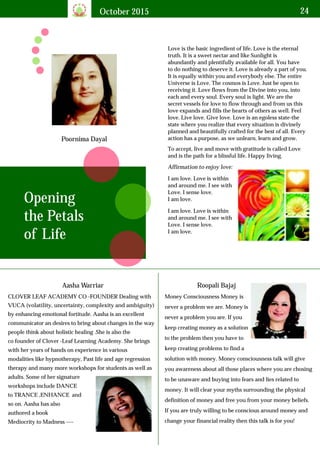 October 2015 24
Poornima Dayal
Love is the basic ingredient of life. Love is the eternal
truth. It is a sweet nectar and like Sunlight is
abundantly and plentifully available for all. You have
to do nothing to deserve it. Love is already a part of you.
It is equally within you and everybody else. The entire
Universe is Love. The cosmos is Love. Just be open to
receiving it. Love flows from the Divine into you, into
each and every soul. Every soul is light. We are the
secret vessels for love to flow through and from us this
love expands and fills the hearts of others as well. Feel
love. Live love. Give love. Love is an egoless state-the
state where you realize that every situation is divinely
planned and beautifully crafted for the best of all. Every
action has a purpose, as we unlearn, learn and grow.
Opening
the Petals
of Life
To accept, live and move with gratitude is called Love
and is the path for a blissful life. Happy living.
Affirmation to enjoy love:
I am love. Love is within
and around me. I see with
Love. I sense love.
I am love.
I am love. Love is within
and around me. I see with
Love. I sense love.
I am love.
Aasha Warriar
CLOVER LEAF ACADEMY CO -FOUNDER Dealing with
VUCA (volatility, uncertainty, complexity and ambiguity)
by enhancing emotional fortitude. Aasha is an excellent
communicator an desires to bring about changes in the way
people think about holistic healing .She is also the
co founder of Clover -Leaf Learning Academy. She brings
with her years of hands on experience in various
modalities like hypnotherapy, Past life and age regression
therapy and many more workshops for students as well as
adults. Some of her signature
workshops include DANCE
to TRANCE ,ENHANCE and
so on. Aasha has also
authored a book
Mediocrity to Madness ----
Roopali Bajaj
Money Consciousness Money is
never a problem we are. Money is
never a problem you are. If you
keep creating money as a solution
to the problem then you have to
keep creating problems to find a
solution with money. Money consciousness talk will give
you awareness about all those places where you are chosing
to be unaware and buying into fears and lies related to
money. It will clear your myths surrounding the physical
definition of money and free you from your money beliefs.
If you are truly willing to be conscious around money and
change your financial reality then this talk is for you!
 