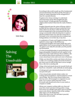 October 2015 25
Indu Ahuja
Everything in this world is made up of five fundamental
elements;Earth,Water,Fire,Wind and Sky.Principles of
Vaastu are mainly dependent on the arrangement of
these five essential elements.
Solving
The
Unsolvable
Fengshui is the chinese technique to understand
universal energy and its effect.Fengshui has also
become famous in India,specially from Buddhist
religion,which reached China from the roads of India to
Tibet.
Fengshui depends upon the notion of Energy which is
invisible life force known as Prana in India and Chi in
China,which not only flows within the body but also
forms an integral part of the environment.If the flow of
energy is not smooth within the body,then it results to
physical problems.Same way when the energy flow is
not proper in the environment,then the occupants start
facing problems even in their day to day lives.
A combination of Vaastu and Fengshui technique when
applied,it creates magic in life.Without any
reconstruction,Fengshui and Vaastu simple tips can be
applied.Below here,I am presenting few tips which you
can apply in your daily life and make your life peaceful
and harmonious.
1.To have loving Relationship in married life,Keep a nice
happy photograph of husband and wife together in the
South-west corner of the bedroom.Also in addition, take
two artificial yellow flowers and keep it in a ceramic
cream coloured pot in the south-west corner of bedroom.
2.Make sure that all the watches and clocks in the house
or office are in working condition.If not then fix them or
give them away.It could feel like there is never enough
time or like time is standing still.
3.Slope of the land should always be towards North and
East,If not, it should be made artificially by landscaping.
4.Underground water tank should always be in North-
east part of the plot.
5.Never keep broken utensils, broken combs, non
working electrical applainces, expired medicines or food
cans in fridge. Also never keep unused clothes more
than two years, old newspapers or magazines in your
home. Try to remove clutter from time to time.
Even junk mails should not be there in your mails on
computer or mobile.
6.Keep your computer worktop table very clean and
away from clutter and dust to bring positive energy.
Never keep very old bills ,junk papers and even broken
pens in your drawer. Keep the centre of the worktop
table empty as it's the Brahmsthan.
Follow these tips in your life and make it peaceful,
harmonious and successful.
 