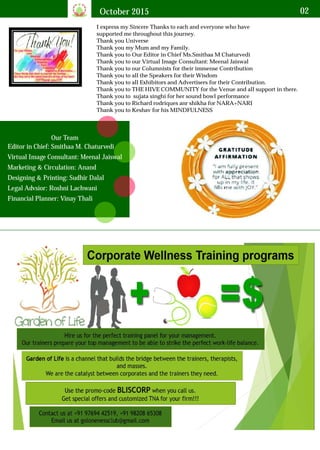 October 2015 02
I express my Sincere Thanks to each and everyone who have
supported me throughout this journey.
Thank you Universe
Thank you my Mum and my Family.
Thank you to Our Editor in Chief Ms.Smithaa M Chaturvedi
Thank you to our Virtual Image Consultant: Meenal Jaiswal
Thank you to our Columnists for their immense Contribution
Thank you to all the Speakers for their Wisdom
Thank you to all Exhibitors and Advertisers for their Contribution.
Thank you to THE HIVE COMMUNITY for the Venue and all support in there.
Thank you to sujata singhi for her sound bowl performance
Thank you to Richard rodriques anr shikha for NARA+NARI
Thank you to Keshav for his MINDFULNESS
Editor in Chief: Smithaa M. Chaturvedi
Virtual Image Consultant: Meenal Jaiswal
Marketing & Circulation: Anand
Designing & Printing: Sudhir Dalal
Legal Advsior: Roshni Lachwani
Financial Planner: Vinay Thali
Our Team
 