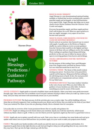 October 2015 03
Sharmee Divan
WHAT IS ANGEL THERAPY?
Angel Therapy is a non-denominational spiritual healing
modality or method that involves working with a person's
guardian angels and archangels, to heal and harmonize
every aspect of life. Angel Therapy also helps you to more
clearly receive Divine Guidance from the Universe/God/
Creator and angels.
Angel
Blessings -
Predictions /
Guidance /
Pathways
Everyone has guardian angels, and these angels perform
God's will of peace for us all. When we open ourselves to
hear our angels' messages, every aspect of our lives
become more peaceful.
WHAT IS ANGEL CARD READING AND HOW DO
I GIVE MY MONTHLY READING?
Oracle cards are an ancient, time-honored way to connect
with angels. I usually pray to the Divine as I begin to
shuffle my cards to help me receive accurate guidance
from the Universe that would be in the highest and best
interest of all those who are willing to receive the reading.
These readings are guidance based along with being
predictive so they are easy to follow by anyone who is
open to receiving guidance from heaven and its Beings.
ANGEL CARD READING FOR THE MONTH OF
OCTOBER -
For the purpose of this reading I have used Messages
from Your Angels oracle card deck by Doreen Virtue.
Let's see what this month has in store for us!
GENERAL THEME: The theme of this month is about
owning your power. You know how to be powerful in
a gentle and loving way. Being powerful has nothing to
do with being mean or harsh. In fact, the most powerful
world leaders are compassionate and non-violent.
For eg: Dalai Lama
PROBABLE OBSTACLE: Your inner wisdom/intuition
is the voice of your soul. When you don't follow the
guidance of your intuition you often falter. So that is
something you must be aware of this month.
ANGEL GUIDANCE: Angels guide us towards a healthier (more satvik) lifestyle. Allow your body some gentle movement
through yoga. Take some time out to meditate even if it is just 5 minutes of lying in silence when you wake up. Listen to your
body, and your body and senses will automatically attune you to your intuition.
PROBABLE OUTCOME: The final outcome of all the activities give you a creative edge. You will be bubbling with new
ideas that are divinely supported. Start working towards your desires and in Divine time you shall see the fruits of your labor!
Trust your instincts! For those of you who are planning a family, this is a fantastic time for conception.
Let us also take an overview of the 3 most prominent themes that we usually seek guidance for.
Angels are asking you to be honest about your emotions. Speak your truth but assertively, which means
without any blame, shame or guilt. If this is a new love that is yet to be expressed, angels say that now is a good time to do so.
LOVE LIFE:
WORK: Angels ask you to update yourself with your work. Take a new class or a workshop, buy some books and read up to
update with what is new in your field and how can you better apply it in your work to make your projects more fruitful.
FAMILY: This month your family members will consult you and rely more on your inner wisdom and intuition. It is
important to guide them in that right direction so ask God and Angels to help you with guiding them for any concern that
they may have. Don't go into the logic; instead, go with the flow.
 