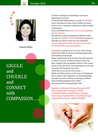 October 2015 04
GIGGLE
and
CHUCKLE
and
CONNECT
with
COMPASSION …..
At times, reaching out and holding a hand is the
beginning of a journey.
So peaceful like falling asleep yet awake …
and as ridiculous as it may sound, all that one needs
in life is, love, compassion, togetherness, faith, humility
and harmony.
Every individual has an ,
an .
The solution to all your questions in LIFE lies within
you. We at guide you
through your journey with care and compassion.
TOGETHER
inner voice, an inner guidance
inner intuition
CONNECT AND COMPASSION
Life is not about the number of breaths you take, but
the moments that make you breathless……
Compassion is going out of your way, with a strong
desire from within to elevate an individual physically,
emotionally and spiritually.
Being compassionate does not mean the other person is
in misery or sorrow, it's just the absence of joy, fun,
floric, laughter and true guidance that he or she cannot
foresee in the near future. Such individuals see the road
as a dead end. Friends let me clarify,
where there's an end, there lies a bend…….
Beliefs and belief systems are the cause of unhappiness
We at connect with compassion, are the guiding light
through the journey of life by removing your beliefs
and unearthing happiness from within……..
Stay connected to unwrap the gift of life…
Expertise in: Alternative Healing Therapist for EFT
(Emotional Freedom Technique), ACCESS
CONSCIOUSNESS, and BACH flower therapies,
Numerology, Angels and Tarot, Channeling through
magical world of words – SWITCH WORDS.
Anjanaa Mehta
 