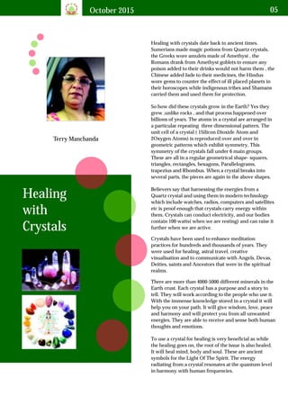 October 2015 05
Terry Manchanda
Healing with crystals date back to ancient times.
Sumerians made magic potions from Quartz crystals,
the Greeks wore amulets made of Amethyst , the
Romans drank from Amethyst goblets to ensure any
poison added to their drinks would not harm them , the
Chinese added Jade to their medicines, the Hindus
wore gems to counter the effect of ill placed planets in
their horoscopes while indigenous tribes and Shamans
carried them and used them for protection.
Healing
with
Crystals
So how did these crystals grow in the Earth? Yes they
grew ,unlike rocks , and that process happened over
billions of years. The atoms in a crystal are arranged in
a particular repeating three dimensional pattern. The
unit cell of a crystal ( 1Silicon Dioxide Atom and
2Oxygen Atoms) is reproduced over and over in
geometric patterns which exhibit symmetry. This
symmetry of the crystals fall under 6 main groups.
These are all in a regular geometrical shape- squares,
triangles, rectangles, hexagons, Parallelograms,
trapezius and Rhombus. When a crystal breaks into
several parts, the pieces are again in the above shapes.
Believers say that harnessing the energies from a
Quartz crystal and using them in modern technology
which include watches, radios, computers and satellites
etc is proof enough that crystals carry energy within
them. Crystals can conduct electricity, and our bodies
contain 100 watts( when we are resting) and can raise it
further when we are active.
Crystals have been used to enhance meditation
practices for hundreds and thousands of years. They
were used for healing, astral travel, creative
visualisation and to communicate with Angels, Devas,
Deities, saints and Ancestors that were in the spiritual
realms.
There are more than 4000-5000 different minerals in the
Earth crust. Each crystal has a purpose and a story to
tell. They will work according to the people who use it.
With the immense knowledge stored in a crystal it will
help you on your path. It will give wisdom, love, peace
and harmony and will protect you from all unwanted
energies. They are able to receive and sense both human
thoughts and emotions.
To use a crystal for healing is very beneficial as while
the healing goes on, the root of the issue is also healed.
It will heal mind, body and soul. These are ancient
symbols for the Light Of The Spirit. The energy
radiating from a crystal resonates at the quantum level
in harmony with human frequencies.
 