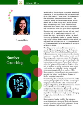 October 2015 06
Priyanka Ghode
We are all born with a purpose, everyone is remarkably
different yet all strikingly similar- the soul within works
on the same theory of karma- balance or imbalance our
call. Whether we live in mansions or dwell in a hut
what don't change are the air that we breathe and the
prayers that we offer, the sky above and the ground
below serves a beggar and a multi millionaire alike.
What differs is our state of mind and our attitude to
deal with our own selves, our goals and our aspirations.
Number
Crunching
Numbers came to me as a gift from the universe when I
was doing well for myself as a resume writer and
content developer. I had a flair for writing ever since I
was a teen and had a fascination for numbers since the
days Linda Goodman book was gifted to me in school. It is
rightly said the universe serves us the right quality and
the right quantity we want to be treated with and yes all
at the divine timing.
My calling was for numbers. There are numerous
schools of Numerology, popular being- Pythagorean,
Chaldean, Vedic, Hebrew-Kabbalah, Chinese, South
Indian among several more. In simple words, education
is important irrespective of international or state board.
Numerology makes one accept people, their thoughts,
deeds, situations, experiences and the way they live life
in a non judgemental manner. Numerology helps one
realise his/her potential coming from the power of the
date we are born on and the number our name adds to
worth adding here is this that even the vowels and
consonants play a pivotal role in our lives. While
Numerology is a science of numbers, a numerologist is
an artist, who colours your desires by the paint of
his/her numerical imagination.
Understanding life's journey by way of numbers can be
extremely intriguing-The more vivid the numerologist's
imagery of your desires, the better your chances of
progress and positivity. Each alphabet resonates to some
values which in turn are ruled by planetary
configurations. The vibrational change with any change
that the numerologist makes in your spelling is
stupendous. Numbers weave magic by way of bridging
the gap between one's desires and the destined
outcomes.
Numerology is a healing modality that makes one
accept life as it comes and doesn't believe in changing
people or situations around but by making one strong
enough to face any challenge that life throws.
 