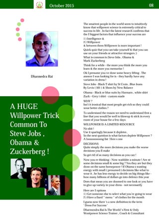 October 2015 08
Dharmedra Rai
A HUGE
Willpower Trick
Common To
Steve Jobs ,
Obama &
Zuckerberg !
The smartest people in the world seem to intuitively
know that willpower science is extremely critical to
success in life . In fact the latest research confirms that
the 2 biggest factors that influence your success are
1 ) Intelligence &
2 ) Willpower
& between them Willpower is more important !
DECISIONS
Quite simply the more decisions you make the worse
decisions you ll make
Dharmendra Rai Is The World 's First & Only
Wontpower Science Trainer , Coach & Consultant
Zuck - Grey t shirt - custom made
Quick quiz that you can take yourself & that you can
use on your friends or attractive strangers :)
What is common to Steve Jobs , Obama &
Mark Zuckerberg
Think for a while - the more you think the more you
learn & the more you memorise !
Ok I presume you ve done some heavy lifting . The
answer I was looking for is - they hardly have any
variation in dress !
Steve Jobs - Black T shirt by St Croix , Blue Jeans
By Levis ( 501 ) & Shoes by New Balance
Obama - Black or blue suits by Harmarx , white shirt
WHY ?
Isn't it ironical that most people get rich so they could
wear better clothes ?
To understand the reason we need to understand first a
line that you would be well to blowup & stick in every
room of your house for a few days
WILLPOWER IS A LIMITED RESOURCE
No shit !
Use it sparingly because it depletes .
So the next question is what factors deplete Willpower ?
A looooooooong list Here s one
So get rid of as many decisions as you can !
Now you re thinking - Now waiiiiiite a minute ! Are nt
some decisions small & some big ? Yes they are but they
draw on the same horsepower ! If Obama s wasting
energy with small ( presumed ) decisions like what to
wear it , he has less energy to decide on big things like -
how many billions of dollars go into defence this year
Does that mean you are doomed to one look or you have
to give up variety in your dress - not necessarily
Here are 2 options
1 ) Get someone else to select what you’re going to wear
2 ) Have a fixed “ menu “ of clothes for the month
I guess now there 's a new definition to the term
' Dress For Success '
 