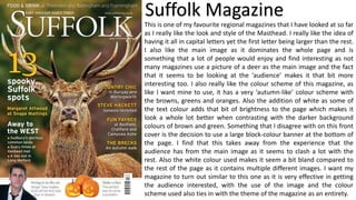 Suffolk Magazine
This is one of my favourite regional magazines that I have looked at so far
as I really like the look and style of the Masthead. I really like the idea of
having it all in capital letters yet the first letter being larger than the rest.
I also like the main image as it dominates the whole page and is
something that a lot of people would enjoy and find interesting as not
many magazines use a picture of a deer as the main image and the fact
that it seems to be looking at the ‘audience’ makes it that bit more
interesting too. I also really like the colour scheme of this magazine, as
like I want mine to use, it has a very ‘autumn-like’ colour scheme with
the browns, greens and oranges. Also the addition of white as some of
the text colour adds that bit of brightness to the page which makes it
look a whole lot better when contrasting with the darker background
colours of brown and green. Something that I disagree with on this front
cover is the decision to use a large block-colour banner at the bottom of
the page. I find that this takes away from the experience that the
audience has from the main image as it seems to clash a lot with the
rest. Also the white colour used makes it seem a bit bland compared to
the rest of the page as it contains multiple different images. I want my
magazine to turn out similar to this one as it is very effective in getting
the audience interested, with the use of the image and the colour
scheme used also ties in with the theme of the magazine as an entirety.
 