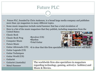 Future PLC Future PLC, founded by Chris Anderson, is a broad large media company and publishes more than 150 magazines in many different topics. Some music magazines include metal hammer that has a total circulation of Here is a list of the music magazines that they publish, including magazines from the United States:Classic RockClassic Rock ProgComputer MusicFuture MusicGuitar Aficionado (US)Guitar Legends (US)Guitar TechniquesGuitar World (US)GuitaristGuitarist (Australia)Metal HammerRevolver (US)