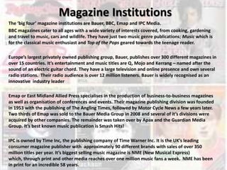 Magazine Institutions The ‘big four’ magazine institutions are Bauer, BBC, Emap and IPC Media.  BBC magazines cater to all ages with a wide variety of interests covered, from cooking, gardening and travel to music, cars and wildlife. They have just two music genre publications; Music which is for the classical music enthusiast and Top of the Pops geared towards the teenage reader. Europe’s largest privately owned publishing group, Bauer, publishes over 300 different magazines in over 15 countries. It’s entertainment and music titles are Q, Mojo and Kerrang – named after the sound of an electric guitar chord. They have a large television and online presence and own several radio stations.  Their radio audience is over 12 million listeners. Bauer is widely recognised as an innovative  industry leader Emap or East Midland Allied Press specialises in the production of business-to-business magazines as well as organisation of conferences and events. Their magazine publishing division was founded in 1953 with the publishing of The Angling Times, followed by Motor Cycle News a few years later.  Two thirds of Emap was sold to the Bauer Media Group in 2008 and several of it’s divisions were acquired by other companies. The remainder was taken over by Apax and the Guardian Media Group. It’s best known music publication is Smash Hits!  IPC is owned by Time Inc, the publishing company of Time Warner Inc. It is the UK’s leading consumer magazine publisher with  approximately 90 different brands with sales of over 350 million titles per year. It’s biggest selling music magazine is NME (New Musical Express) which, through print and other media reaches over one million music fans a week.  NME has been in print for an incredible 58 years. 