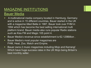 MAGAZINE INSTITUTIONS
Bauer Media
 A multinational media company located in Hamburg, Germany
  and is active in 15 different countries, Bauer started in the UK
  with a magazine titled Bella in 1987, Bauer took over FHM in
  1994 which has become the best selling international multi
  platform brand. Bauer media also runs popular Radio stations
  such as Kiss FM and Magic 105 point 4.
 Bauer Media’s revenue since establishment is €2.129Billion .
 Bauer Media’s most popular magazines are
  FHM, Heat, Zoo, Match and Empire.
 Bauer owns 2 music magazines including Mojo and Kerrang!
  Which have huge success rates in the UK Mojo being Britain's
  best monthly seller.
 