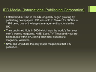 IPC Media- (International Publishing Corporation)
 Established in 1958 in the UK, originally began growing by
  publishing newspapers. IPC was sold to Cinven for £860m in
  1998 being one of the largest management buyouts in the
  UK.
 They published Nuts in 2004 which was the world’s first ever
  men’s weekly magazine, NME, Look, TV Times and Now are
  big features within IPC being their most successful
  magazine/ websites.
 NME and Uncut are the only music magazines that IPC
  publishes.
 