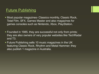 Future Publishing
 Most popular magazines- Classics monthly, Classic Rock,
  Total Film, SFX, Games Master and also magazines for
  games consoles such as Nintendo, Xbox, PlayStation.

 Founded in 1985, they are successful not only from prints;
  they are also owners of very popular websites like TechRadar
  and T3.
 Future Publishing sells 10 music magazines in the UK
  featuring Classic Rock, Rhythm and Metal Hammer; they
  also publish 1 magazine in Australia.
 