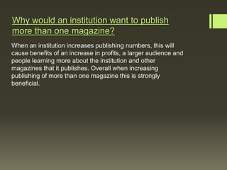 Why would an institution want to publish
more than one magazine?
When an institution increases publishing numbers, this will
cause benefits of an increase in profits, a larger audience and
people learning more about the institution and other
magazines that it publishes. Overall when increasing
publishing of more than one magazine this is strongly
beneficial.
 