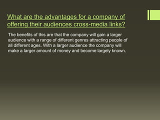 What are the advantages for a company of
offering their audiences cross-media links?
The benefits of this are that the company will gain a larger
audience with a range of different genres attracting people of
all different ages. With a larger audience the company will
make a larger amount of money and become largely known.
 