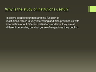 Why is the study of institutions useful?

It allows people to understand the function of
institutions, which is very interesting and also provides us with
information about different institutions and how they are all
different depending on what genre of magazines they publish.
 