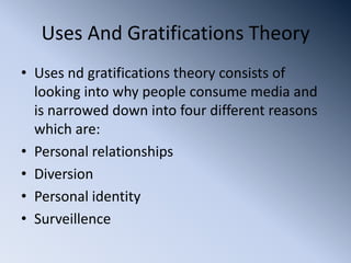 Uses And Gratifications Theory
• Uses nd gratifications theory consists of
  looking into why people consume media and
  is narrowed down into four different reasons
  which are:
• Personal relationships
• Diversion
• Personal identity
• Surveillence
 