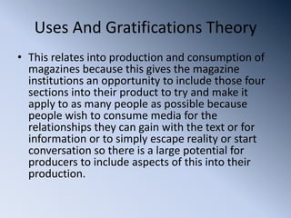 Uses And Gratifications Theory
• This relates into production and consumption of
  magazines because this gives the magazine
  institutions an opportunity to include those four
  sections into their product to try and make it
  apply to as many people as possible because
  people wish to consume media for the
  relationships they can gain with the text or for
  information or to simply escape reality or start
  conversation so there is a large potential for
  producers to include aspects of this into their
  production.
 