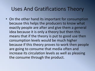 Uses And Gratifications Theory
• On the other hand its important for consumption
  because this helps the producers to know what
  exactly people are after and give them a general
  idea because it is only a theory but then this
  means that if the theory is put to good use then
  consumption levels would be much higher
  because if this theory proves to work then people
  are going to consume that media often and
  increase its circulation levels as well as pleasing
  the consume through the product.
 