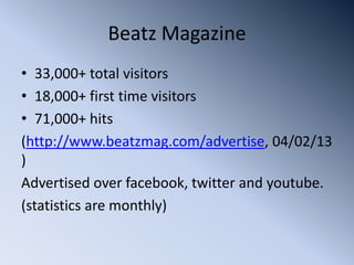 Beatz Magazine
• 33,000+ total visitors
• 18,000+ first time visitors
• 71,000+ hits
(http://www.beatzmag.com/advertise, 04/02/13
)
Advertised over facebook, twitter and youtube.
(statistics are monthly)
 