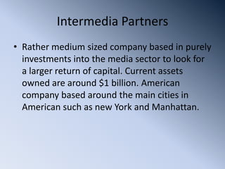 Intermedia Partners
• Rather medium sized company based in purely
  investments into the media sector to look for
  a larger return of capital. Current assets
  owned are around $1 billion. American
  company based around the main cities in
  American such as new York and Manhattan.
 