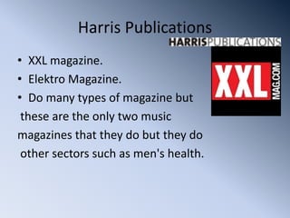 Harris Publications
• XXL magazine.
• Elektro Magazine.
• Do many types of magazine but
 these are the only two music
magazines that they do but they do
 other sectors such as men's health.
 