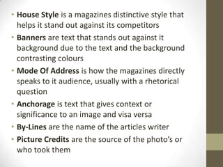 • House Style is a magazines distinctive style that
helps it stand out against its competitors
• Banners are text that stands out against it
background due to the text and the background
contrasting colours
• Mode Of Address is how the magazines directly
speaks to it audience, usually with a rhetorical
question
• Anchorage is text that gives context or
significance to an image and visa versa
• By-Lines are the name of the articles writer
• Picture Credits are the source of the photo’s or
who took them

 