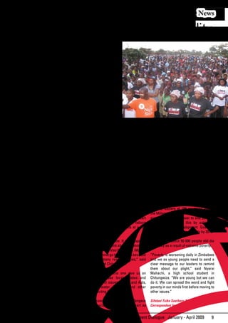 News

  Voices Against Poverty And Inequality
T
      HE Stand Up and Take Action Against             up for those who cannot
      Poverty concert which was held in               speak for themselves.
      the sprawling Chitungwiza town,                 Let us spread awareness
about 35km south of Harare, Zimbabwe’                 of poverty particularly
capital city was a huge success with top              here in Chitungwiza
local musicians driving the message home              where access to basic
on	the	need	to	eradicate	extreme	poverty	             health, water, food and
with some lively performances.                        education is a problem
                                                      to many.”
The concert which was held to mark
the World poverty Day, held every year                His song ‘Zvichanaka’
on October 17, got off to a great start               (things are going to be
with the St Agnes Catholic Church Quoir               alright) and a lively act
churning out some powerful gospel tunes               sent the audience wild
that spoke about God’s unending love for              and yearning for more.
humanity –poor and rich.
                                                      Jazz inspiration Victor
Their enthusiasm for drumming and dance               Kunonga wooed the                             “one of the best shows he’s ever had”,
was contagious as much of the audience                hearts of the mature with his fusion of       and was moved to tears by Fungisayi’s
got on their feet to join in one number.              jazz, powerful drumming and traditional       powerful gospel tunes.
The little ones in the audience danced                mbira rhythms.
and enjoyed this concert which drew an                                                              The concert was held as part of the United
enthusiastic audience of more than 5 000        “We	must	fight	to	end	hunger	and	poverty.	          Nations Millennium Campaign initiative to
people at Chitungwiza Town Centre.              Let us join hands with others across the            raise awareness on the importance of
                                                world to Stand Up and Take Action Against           ending	 extreme	 poverty	 and	 reminding	
Top Zimbabwean gospel songbird, Poverty,” he said.                                                  world leaders to honour their pledge to
Fungisayi Zvakavapano-Mashavave who Popular urban grooves group, MaFrik                             end poverty and suffering around the
has won numerous accolades, won a tugged at the hearts of the young with                            world by 2015.
standing ovation when she raised the their sing-along love songs spiced up with
profile	 of	 poverty	 issues	 at	 the	 concert	 a passionate appeal to world leaders to               Similar events were held worldwide with
by her dance-along-tunes and vibrant adopt policies that will help the youth to                       calls for action against poverty and piling
performance.                                    realise their hopes and dreams.                       pressure on multilateral institutions and
                                                                                                      leaders in both rich and poor nations
The renowned gospel singer told                       “Poverty is not good at all for us the to	 honour	 and	 exceed	 the	 Millennium	
thousands at the Town Centre that: “Even              young	generation.	 Lets	fight	it	to	help	 us	 Development Goals.
if life is tough and the going is rough, God          realise our dreams and talents,” said 2nga
is with us. The God of the poor is with us.           (Tunga), one of the Mafrik group member. In 2000, leaders of 189 countries signed
Let’s	put	trust	in	Him	to	fight	poverty.”                                                             the Millennium Declaration agreeing to do
                                                      It was an unforgettable family concert everything in their power to end poverty.
Her music was irresistible. The crowd                 that gave children, mothers and fathers They pledged to do this by achieving
went wild when she belted her popular                 alike	 chance	 to	 mix	 and	 dance	 at	 a	 day	 the Millennium Development Goals, a
songs.                                                concert.                                        roadmap	to	end	extreme	poverty	by	2015.

Another popular gospel artist, Pastor G,              “This was a good show. It was inspiring       Despite this, about 50 000 people still die
thrilled the audience with his powerful               and reminds us to think about the poor, the   everyday	as	a	result	of	extreme	poverty.
voice and energetic dances. He urged                  weak and sick and also the elderly. Most of
people	 to	 take	 a	 firm	 stand	 in	 the	 fight	     us women cannot go to night gigs because      “Poverty is worsening daily in Zimbabwe
against poverty in Africa.                            we have so many responsibilities,” said       and we as young people need to send a
                                                      Agnes Moyo, of Chitungwiza.                   clear message to our leaders to remind
“From the informal settlements of Kibera                                                            them about our plight,” said Nyarai
in Kenya, to the informal settlements of              “Day concert like this one give us an         Mahachi, a high school student in
Soweto in South Africa and Mbare in                   opportunity to see local artistes and         Chitungwiza. “We are young but we can
Zimbabwe, the hungry child in strife-torn             also hear about issues on HIV and Aids,       do	 it.	 We	 can	 spread	 the	 word	 and	 fight	
Darfur to Mabvuku in Zimbabwe without                 education, water problems and other           poverty	in	our	minds	first	before	moving	to	
water and Chitungwiza hit by cholera,                 issues affecting the town.”                   other issues.”
let	 us	 join	 our	 hands	 in	 the	 fight	 against	
poverty,” he said as he took to the stage.            Sam Makuwaza, a resident of Zengeza           Sifelani Tsiko Southern African
“We as entertainers urge you to speak                 in Chitungwiza described the concert as       Correspondent based in Zimbabwe


                                                                       African Development Dialogue January - April 2009                         9
 