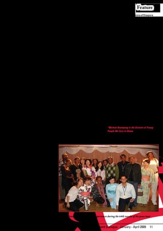 Feature
the Diaspora are directly or indirectly        human rights of irregular migrants are              There are growing populations of Diaspora
contributing to the achievement of the         also a key issue here even when arrested            communities in most developed countries
Millennium Development Goals. The              by the destination country. The Aeneas              and	 it	 will	 be	 expedient	 on	 the	 part	 of	
remittances migrants send to their relatives   Project, which is a project that is yet to          Africa to see how its governments can
or households in particular, sustain           be implemented by the IOM International             tap on the skills of Diaspora communities
livelihoods through increased purchasing       Organization for Migration with the                 by trying to promote their civic rights
power for education, food, health, and         support of the Ministry of Manpower Youth           and responsibilities in their countries of
other current needs of consumption; all        and Employment and also the European                origin. Promoting dual citizenship is very
of which are key to reaching the MDGs          Union (EU), is worth mentioning here. This          important at this stage as it can increase
through poverty reduction and the              project	is	expected	to	help	Ghanaians	to	           the amount of commitment through
enhancement of economic development.           fill	up	job	vacancies	in	Italy.	                    donations to some critical areas of
Whereas some people have migrated                                                                  development by Diaspora communities.
through legal forms, others have done so       Governments must work to ensure that
in a clandestine manner. Daily images are      decent working and living conditions                Since most migrants and as a matter
portrayed – pictorially as well as verbally    prevail in Africa so that potential                 of fact irregular emigrants prefer the
– of the different accounts of the harsh       migrants have the option to migrate or              informal channel of sending remittances,
realities confronting thousands of youths      not to migrate. In this case the decision to        there is the need for the banks in Africa
of African descent staking attempts at         migrate becomes a genuine choice.                   to design a regulatory framework that will
finding	 the	 so-called	 greener	 pastures	                                                        integrate the informal channels of sending
in the Western countries, particularly         Migration is key component of Goal eight - Global   migrant remittances into the formal
Europe and America.                            Partnership for Development.                        channels. Additionally, educating people
                                                                                                   on	 financial	 matters	 is	 a	 critical	 step	 in	
This begs us to ask more questions on          It has also been affected by failures to            the development process and is also
why this situation has arisen. What are        promote environmental sustainability and            becoming important among remittance
the driving forces and what can be done        the negative consequences of climate                recipients.
to develop a partnership that can save the     change. Distress migration is now on
thousands of lives that are lost through       the increase now due to environmental               In conclusion, governments must design
migration?                                     degradation and catastrophic events such            policies and programs that can manage
                                               as sudden loss of land caused by climate            international migration and tap its
During a study that was conducted              extremes	 such	 as	 storm	 surges,	 thus	           positive	benefits	towards	the	accelerated	
recently by Young People We Care (YPWC)        changing	 existing	 patterns	 of	 movement	         achievements of MDGs.
and also a recent youth consultation on        for goods and humans. It is important for
Migration and Development towards              both developed and developing nations to            *Michael Boampong is the Director of Young
the Global Forum on Migration and              take steps to address the issue of climate          People We Care in Ghana
Development in the Philippines, there          change to reduce the rate of climate
were some interesting comments that            change induced migration.
some young people made.

Young people recommended that
governments should implement policies
that encourage youths to stay and engage
themselves in positive activities that
can contribute to development of their
country. National Youth Policies that
entail strategies and programmes for
developing the capacity of young people
and also the creation of well paying jobs
and good working conditions for young
people are important in reducing the level
of migration caused by unemployment or
underemployment.

Migration has grown into a global issue
that requires a new set of progressive
immigration policies that recognize
peoples’ right to mobility. This includes
streamlining and regularizing visa
procedures. Governments should create                    Young people share their experiences during the 64th voyahe of the peace boat
more legal channels for migration. The


                                                                   African Development Dialogue January - April 2009                            11
 