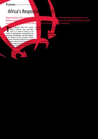 Feature

     Africa’s Response to the Global Financial Crisis
Representatives of the civil society in Africa and other stakeholders in the continent’s development met in
Midrand, South Africa, from 23-24 February 2009, to critically engage on the nature and implications of the
current global financial crisis on Africa as well as an all-inclusive Africa’s response.


T
      hey observed that the current At the end of their deliberations, they put                  Furthermore,	 existing	 African	
      global	 financial	 and	 economic	 forward the following recommendations:                   institutions should be capacitated
      crisis is a result of failure in the                                                       to better generate African-
model of development, characterized by              MACRO-ECONOMIC POLICY:                       owned knowledge, planning,
excessive	 deregulation	 and	 liberalization	       Shared Growth & People-centred               coordination and response to
in all sectors of the economy. Africa               development                                  Africa’s special needs;
has	 been	 nominally	 affected	 by	 the	 first	
generation	 impact	 of	 the	 financial	 crisis,	 1. Realizing that the current global      4.    A moratorium of African debt
in	part,	because	its	financial	markets	are	         economic model and system has                service payments should be
insulated and not fully integrated into the         not	benefited	the	vast	majority	of	          emplaced and such funds put
global	financial	system.		                          Africans, particularly in the form           into a facility managed by ADB
                                                    of appreciable reduction in the              that could address the short-
However, Africa will be particularly hard           level of poverty in Africa, there is         term needs of highly indebted
hit and is now facing an unprecedented              the urgent need for a new people-            African countries and to bailout
crisis in the productive sectors of the             centred macroeconomic policy                 the poor. Domestic savings
economy as evidenced by pervasive                   framework, which puts people at              from debt cancellation should
reductions in growth targets, contraction           the centre of economic planning,             be invested in social services;
of	economic	activities;	reduction	in	export	        processes and development.                   However, the long-term goal of
earnings and trade credits, remittances             This approach, as a principle,               African governments should be
from the African Diaspora; divestments,             should be mainstreamed into                  a comprehensive cancellation
company closures; retrenchments and                 all facets of macro-economic                 of Africa’s debts to allow for
increasing unemployment. This current               policy by African Governments                full economic recovery and the
financial	 crisis	 has	 compounded	 the	            and their supporting institutions,           meeting of the necessary socio-
existing	 challenges	 and	 shocks	 caused	          with human development as end-               economic needs of the African
by high food and energy prices, which               goal;                                        people;
have impacted on the African poor,
particularly women, children and small- 2.          Monetary and Fiscal Policy should      5.    African countries should resist
scale producers. African countries                  move	 beyond	 the	 excessive	                the temptation to relapse into
will inevitably be unable to meet their             focus on “stabilization” and                 heavy	external	debt	as	the	risk	of	
development goals, including the MDGs, if           inflation-targeting	 and	 re-focus	          renewed indebtedness increases
far-reaching political and socio-economic           on promoting better conditions               with the global economic
restructuring is not undertaken, urgently.          for domestic investment to                   downturn. They should consider
                                                    create decent jobs, as well as               creating sovereign funds as a
They acknowledged and commended the                 shared growth that promotes                  means of addressing the liquidity
Tunis Outcomes arising from the Meeting             human development, stimulate                 crisis;
of African Ministers of Finance/Economic            local economic activity and
Planning and Central Bank Governors,                development and public spending        6.	   Diversification	 of	 the	 economic	
held in Tunisia on 12 November 2008,                in critical social sectors;                  base, including promoting value
through the joint initiative of the African                                                      adding industries in Africa is
Union Commission, UN Economic 3.                    African countries must urgently              needed to address the perennial
Commission for Africa (UN-ECA) and                  create their own policy space to             challenge of dependence on a
African Development Bank (ADB).                     enable them to use appropriate               few	 primary	 commodity	 exports	
                                                    fiscal	 and	 monetary	 policy	               and	 to	 meet	 the	 deficit	 created	
The group argued that the voice and views           to	 fight	 recession	 induced	               by	 reduced	 export	 capacity/
of the African people should be heard and           by	 the	 global	 financial	 and	             earnings in the medium to
should complement the Tunis Process in              economic crises. This option                 long term as Africa responds
responding to this crisis in an all-inclusive       will help counter the policy                 to	 this	 twin	 crisis	 of	 financial	
manner. They emphasized the need for                restrictions placed on them by               and economic nature. Such
urgent and decisive actions by African              the Bretton Woods institutions,              value added production of base
peoples, governments and institutions as            which currently dominate and                 resources must be pushed
well as development partners.                       control	 the	 global	 financial	             and enforced in addition to
                                                    and economic architecture.                   retaining economic value of


12      African Development Dialogue January - April 2009
 