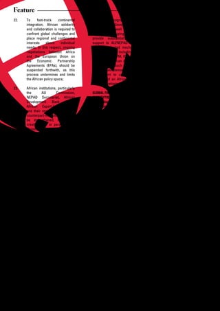 Feature
22.   To     fast-track     continental          the NEPAD Programme at this                   Role of Civil Society
      integration, African solidarity            stage, African Governments and
      and collaboration is required to           institutions as well as regional        30.   Civil society to be one of the key
      confront global challenges and             business groupings should                     players in the implementation
      place regional and continental             provide	 substantial	 financial	              of these initiatives, at national,
      interests     above    individual          support to AU/NEPAD-inspired                  regional and continental levels,
      needs. In this respect, ongoing            special dedicated mechanisms                  recognizing the reality of the
      negotiations between Africa                and facilities, including the                 structural constraints inherent
      and the European Union on                  IPPF, APRM, AFFM, ICF, CAADP                  in the regional and continental
      the     Economic     Partnership           Trust Fund, African Action Plan               bodies in Africa;
      Agreements (EPAs), should be               and others. Such action by
      suspended forthwith, as this               Africans will demonstrate their         31.   Support and be actively
      process undermines and limits              commitment to upholding the                   engaged in the efforts by African
      the African policy space;                  principle of an African-led and               Governments to disseminate and
                                                 owned development agenda;                     educate Africans on the impact
23.   African institutions, particularly                                                       of this economic crisis, and in
      the        AU        Commission,           GLOBAL FINANCIAL                              doing so, assist in discovering
      NEPAD Secretariat, African                 INSTITUTIONS:                                 new ways of thinking and to
      Development       Bank     (ADB),          Pro-developmentFinancial                      re-conceptualise the African
      African	 Export-Import	 Bank	              Architecture                                  strategic approaches to these
      and their regional development                                                           issues;
      counterpart-institutions should      26.   The Bretton Woods Institutions
      be strengthened, instead of                and other IFIs must be                  32.   Africa to be proactive instead of
      creating new or parallel ones.             restructured to make them more                reacting to the global situation
      These institutions should be made          democratic and accountable                    and for CSOs to set up task
      more democratic, responsive                through increased African                     teams to support the leadership
      and accountable to Africans                representation and elimination of             role that the AU/NEPAD could
      and restructured to promote                their current policy over-reach;              play in confronting this crisis;
      intra-Africa trade and regional
      integration. Most importantly, the   27.   Governance structures and               33.   Bring Africa’s leadership together
      ADB should provide assistance              appointment of the IMF/                       to provide rescue plans to
      to African countries through               World	 Bank	 executives	 should	              address the urgent development
      short to medium term measures,             be premised on merit and                      issues associated with political
      as response strategy;                      democratic	principles	that	reflect	           instability,	 financial/	 and	 socio-
                                                 the nature of the membership                  economic crisis;
24.   To achieve this, regular                   and the present global economic
      assessment of African institutions         reality;                                34.   Fashion out an active role for the
      should be undertaken to re-                                                              organized private sector across
      appraise their mandates, roles       28.   African governments, private                  the continent in creating the
      and responsibilities in delivery           sector and civil society should               awareness on the magnitude
      and addressing the economic                seek to use forthcoming forums                of the crisis and its impact and
      crisis and Africa’s development            of the G8/G20 to push the IMF/                implications at national and
      challenges;                                World Bank and other global                   regional levels, particularly
                                                 players	for	a	new	global	financial	           in relation to private sector
25.   AU Commission and NEPAD                    architecture that is responsive               development and public-private
      Secretariat to undertake, as soon          to Africa’s needs, where African              partnerships (PPP) ventures;
      as practicable, a comprehensive            voice and views are taken into
      analysis of the direct impact of           account in development policy           35.   CSOs to also assist in informing
      the	financial	crisis	on	AU/NEPAD	          formulation and support by the                policy making, through continued
      priority programmes/projects and           Bretton Woods institutions;                   dialogue and coordination with
      the sectoral strategies/action                                                           public sector to provide inputs of
      plans, to ensure that alternative    29.   G8/OECD countries should                      strategy and insights.
      and       innovative      methods          honour their recent pledges not
      are sourced to support the                 to	 reduce	 official	 development	
      continuation of these programs,            assistance (ODA) as a result of
      in the event that partnership              the	 global	 financial	 crisis,	 and	
      support	 wanes.	 Specifically,	            instead increase aid to meet
      while encouraging a technical              the international development
      review of the implementation of            targets, including AU/NEPAD
                                                 and MDGs;



14    African Development Dialogue January - April 2009
 