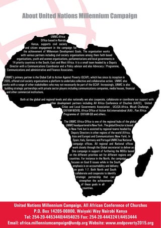 About United Nations Millennium Campaign

                                           UNMC Africa
                                  Office based in Nairobi,
                         Kenya, supports civil society
                    and citizen engagement in the campaign for
                  the achievement of Millennium Development Goals. The organisation works
               with various partners including civil society organisations among them faith based
           organisations, youth and women organisations, parliamentarians and local governments in
       14 priority countries in the South, East and West Africa. It is a small team headed by a Deputy
     Director with a Communications Coordinator and a Policy advisor and also Advocacy / Programme,
   Communications and administrative and Finance Associates.

  UNMC’s primary partner is the Global Call to Action Against Poverty (GCAP), which has since its inception in
 2005, offered civil society organisations a platform to undertake collective and collaborative action. UNMC also
works with a range of other stakeholders who may not necessarily be part of the GCAP. Increasingly, UNMC is also
 building strategic partnerships with private sector players including communications companies, media houses, financial
   and other commercial institutions.

               Both at the global and regional levels and also nationally we also cooperate, collaborate or coordinate our support with
                                          other development partners including All Africa Conference of Chuches (AACC), United
                                                     Cities and Local Governments Association , UCLGA-Africa, Micah Challenge,
                                                      OXFAM-NOVIB, Africa Office of Action Aid internatiobnal (AAI) , Pan Africa
                                                       Programme of OXFAM-GB and others.

                                                       The UNMC Africa Office is one of the regional hubs of the global
                                                        UNMC headquartered in New York . The global Director is based
                                                           in New York but is assisted by regional teams headed by
                                                              Deputy Directors in other regions of the world (Africa,
                                                               Asia and Europe) and Communications (New York). In
                                                                Spain, Italy, Germany and Portugal UNMC has National
                                                                campaign offices. All regional and National offices
                                                               work closely through the Global secretariat to deliver as
                                                               One campaign in support of furthering the MDGs based
                                                            on the different priorities set for different regions and
                                                            countries. For instance in the North, the campaign
                                                              focuses on Goal 8 issues while in the South,
                                                                emphasis is on accountability and delivery
                                                                 on goals 1-7. Both North and South
                                                                  collaborate and cooperate to identify
                                                                   strategic partnership that can
                                                                      strengthen the achievements
                                                                        of these goals in all
                                                                          countries.




      United Nations Millennium Campaign, All African Conference of Churches
                   P.O. Box 14205-00800, Waiyaki Way Nairobi Kenya
             Tel: 254-20-4453440/4454025 Fax: 254-20-4443241/4453444
    Email: africa.millenniumcampaign@undp.org Website: www.endpoverty2015.org
 