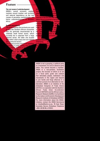 Feature
The root causes of underdevelopment            African countries, the majority of the          as high income consumer goods given
ANSA’s overall economic analysis               households live and work in what we are         the inability to produce these locally
revolves around dualism and enclavity          labelling the communal sector.                  due to lack of critical minimum level of
and	 external	 dependency	 as	 the	 root	      The root problem of under-development           effective demand. The formal sector is not
causes of pervasive unemployment, and          now lies in the fact that the majority of the   able to play its dynamic role in terms of
hence underdevelopment, in Southern            labour force is involved in low productivity    transforming the economy through trickle
Africa.                                        pursuits that result in incomes and             down effects, since the linkages with the
                                               consumption levels that are close to            non-formal sector are minimal and mostly
Dualism and enclavity                          poverty. The relationship between the           restricted to use of cheap labour.
The terms dualism and enclavity are used three	 sectors	 and	 the	 external	 world	
to describe Southern African economies is such that it tends to reproduce                      The urban informal sector is well known
that are generally characterised by a the continued marginalisation of the                     for	 its	 deficiencies	 in	 terms	 of	 lack	 of	
relatively small formal sector, which majority and continues to constrain the                  capital, improvised technology, high
co-exists	 but	 is	 separate	 from	 a	 large	 development of the economy as a whole.           transaction costs and inadequate access
informal sector, the latter one located                                                        to infrastructure. There is an absence of an
both within urban areas and rural regions Internal distortions                                 adequate facilitating legal, regulatory and
(the communal sector).                         Underlying        this      problem        of   institutional regime for assets, intellectual
The formal economy consists of capitalists underdevelopment are internal and                   property and market transactions As a
interested	 in	 profit	 making	 and	 workers	 external	distortions,	distortions	which	the	     consequence, the urban informal sector
who primarily depend on wages for their ‘free’ capitalist market system has not                is	 prone	 to	 lateral	 expansion,	 depressed	
sustenance. In Africa it can be assumed been able to solve. Indeed, it has even                returns that verge toward subsistence,
that less than 20% of the labour force caused, reproduced and strengthened                     stunted growth and endemic poverty for
earns a living in the formal sector. The these distortions. They therefore have to             many.
sector consists of large, medium, small be carefully analysed and understood,                  Although the communal sector may
and micro enterprises that are formally after which a successful strategy to solve             have developed production methods and
registered and recognised; as such they them can be formulated.                                non-farm activities that are appropriate
encompass activities in the primary,                                                           for the environment in which they live,
secondary and tertiary sectors of the ANSA is not a grouping, a political party                the sector has not been able to be fully
economy.                                       or a movement. It is not an advance party       integrated into modern forms of economic
                                               either. You cannot become a member.             organisation. The sector shares a number
The urban informal sector is a residual ANSA is a non-partisan, facilitation                   of the characteristics of the urban
sector, which has come to have a high project, the function of which is to act                 informal sector, like the absence of
degree of permanence in many African as a focal point, guide and catalyst                      social and economic infrastructure, the
countries. It is a sector characterised that stimulates people, institutions and               absence of an adequate facilitating legal,
by	 easy	 entry	 and	 exit,	 driven	 by	 self- movements in the region and beyond              regulatory and institutional regime, high
employment	 activities	 that	 reflect	 to join hands and forge alliances in a                  transaction costs and inadequate access
linkages with the formal sector and rural common pursuit of an alternative to neo-             to information useful for participation in
sector as well as the ingenuity of the liberalism. ANSA is an initiative of the                the modern economy. There is an outward
individuals involved in the sector. Levels Zimbabwe Congress of Trade Unions                   migration of able-bodied males. In some
of productivity are low in terms of returns (ZiCTU) in co-operation with the Southern          countries the shortage of land due to land
per hour worked, while wages tend to be African Trade Union Co-ordination                      degradation or land appropriation is also
below poverty levels. This sector absorbs Council (SATUCC) and the African Labour              resulting in increasing marginalisation of
surplus labour from the rural and the formal Research Network (ALRN). It is facilitated        peasants.
sector such as retrenchees. Generally by the Labour and Economic Development
about one third of the labour force in Research Institute of Zimbabwe (LEDRIZ).                Thus, participants in both the urban
many countries tends to be involved in For more information about the ANSA-                    informal sector and the rural communal
urban informal sector activities. In some initiative, contact the ANSA Secretariat             sector are unable to lift themselves since
regional countries the informal economy at timothy@ledriz.co.zw, 78 East Road,                 their capabilities and their environment
is in fact the ‘mainstream’ economy.           Avondale, Harare, Zimbabwe; Telephone           is highly compromised. They are also not
                                               +263-4-30	38	46	or	33	98	3.                     able	 to	 benefit	 from	 trickle	 down	 effects	
The communal sector is the original                                                            from the formal sector or abroad in the
traditional or pre-capitalist sector with all The formal sector shows a bias toward            absence of facilitating interventions.
the variations this entails in the African large-scale enterprises and against
context.	 The	 present-day	 communal	 the evolution of dynamic micro,                          External distortions
sector is also highly differentiated and small, medium enterprise. It favours                  The global environment has had
has a number of linkages with the formal relatively capital intensive methods of               the tendency to perpetuate the
and urban informal sectors. However, the production that are not warranted by the              underdevelopment based on enclavity.
majority of the households are involved amount of labour available, given high                 For	example,	with	regard	to	its	interaction	
in low productivity farm and non-farm unemployment rates. It is biased toward                  with the formal sector, this has been such
pursuits in which surplus generation externally	 driven	 demand	 given	 that	 the	             that	 it	 reinforces	 both	 primary	 export	
is low and primarily not directed at majority of the domestic population lacks                 and import dependency in a manner that
accumulation but consumption. In most effective demand. It favours imports of                  does not facilitate the transformation
                                               capital and intermediary goods as well

18      African Development Dialogue January - April 2009
 