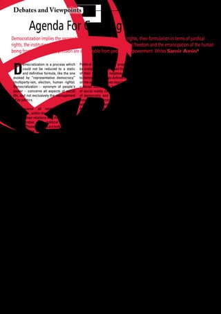 Debates and Viewpoints

            Agenda For Creating Another World
Democratization implies the recognition and definition of human rights, their formulation in terms of juridical
rights, the institutional guarantee of their genuine respect. Individual freedom and the emancipation of the human
being from all forms of oppression are inseparable from people’s empowerment. Writes Samir Amin*



 D
         emocratization is a process which        Political ideologies and projects should         the	 fields	 of	 action.	 In	 its	 expansion,	
         could not be reduced to a static         be analyzed and discussed from the angle         the capitalist market is also trying to
         and	definitive	formula,	like	the	one	    of their positive or negative contribution       appropriate the disposal of all renewable
 evoked by “representative democracy”             to	democratization	as	defined	here,	based	       and non-renewable natural resources of
 (multiparty-ism, election, human rights).        on the universal values depicted in diverse      the planet, thus aggravating the long-term
 Democratization – synonym of people’s            cultures. Democracy building at all levels       perspectives concerning the survival of
 power – concerns all aspects of social           of social reality constitutes the objective      humanity. The privatization of land should
 life,	and	not	exclusively	the	management	        of democratic and progressive people’s           be recognized as a particularly serious
 of its politics.                                 movements concerned and associated               danger for the survival of the peasant half
                                                  with the South South Solidarity Network.         of humankind
 It concerns all relations between                Alternatives to the capitalist market and
 individuals, within the family, in places of     the present global economic order                An alternative development matching the
 work, in their relations with the economic,                                                       satisfaction of human needs should not be
 administrative and political decision-          Capitalism is not a “market economy” but limited to “poverty reduction”, itself largely
 makers. These relations are both individual     a capitalist market economy. Here, the generated by the logics commanding
 and collective (class relations which are       market is regulated by the domination of the	 expansion	 of	 capitalist	 markets.	 A	
 by nature unequal in the capitalist society,    the capitalist interests, which prevail over genuine alternative development should
 founded on the private appropriation of         those	of	the	exploited	and	ruled	classes,	 help transform livelihoods in the direction
 the means of production by a minority,          whose members are reduced to the status of the real emancipation of the popular
 excluding	 the	 people).	 Those	 limits	 are	   of labor force providers and conditioned masses and of individuals. “Indicators”
 limits	of	democracy	–	whenever	it	exists	       and passive consumers. The capitalist of the progress achieved in that direction
 – in capitalism.                                market,	 efficient	 though	 it	 may	 be	 by	 should	be	identified	and	determined.
                                                 certain of its aspects, remains guided by
 Democratization implies that one the capitalists’ individual searches for On a world scale, the capitalist market
 surpasses those limits, and thereby going profit.	 The	 people’s	 alternative	 requires	 economy is founded on the inequality
 beyond capitalism along the road of that the market be put at the service of of national partners. The logic of its
 building the socialist alternative. The ruling the people’s social and democratic aims, expansion	tends	to	aggravate	and	not	to	
 ideology and the democratic “blueprints” other forms of regulation based on the reduce those inequalities, unacceptable to
 proposed in its spirit separate “political” objectives of socialism in the making, and and rejected by the peoples of the South.
 democracy from social demands, of particularly the effective realization of the To the current practices and projects (in
 which	expressions	are	the	struggles	of	the	 largest equality possible.                            the	 fields	 of	 trade,	 foreign	 investment	
 ruled	 and	 exploited	 classes	 against	 the	                                                     and	 capital	 flows,	 debt)	 proposed	 by	 the	
 unilateral logic of capital. Democratization The centralization of capital in institutions of the prevailing capitalist
 implies that political democracy be contemporary capitalism has come to globalization (IMF, World Bank, WTO,
 associated with and not dissociated from such	a	degree	that	a	few	hundred	financial	 European Community, and others), the
 social progress.                                groups are dominating most national people’s movements should put up
                                                 economies as a globalized economy positive alternatives responding to their
 Democratization concerns practice in all and	 shaping	 markets	 in	 their	 exclusive	 own objectives.
 segments of social life: the family, the interest. This capitalism of oligopolies
 enterprise (place of work), political parties, concentrates real power, economic, Alternatives to the present international
 trade unions, peasant and women’s social and political, in the hands of an political order
 organizations, local and neighboring oligarchy, enemy of humanity as a whole. Peoples need peace, nations and
 communities, and all other organizations In	 its	 expansion,	 the	 capitalist	 market	 individuals need security. Neither of these
 of civil society. Democratization implies is trying to appropriate new spheres of is permitted by the imperialist nature of
 the	 recognition	 and	 definition	 of	 human	 social life with a view to turning them the capitalist system. On the contrary,
 rights, their formulation in terms of juridical into	 places	 to	 extract	 profit	 for	 capital.	 because it is fundamentally unjust,
 rights, the institutional guarantee of their Programs for the privatization of State the maintenance of the international
 genuine respect. Individual freedom enterprises and of collectives of producers order	 necessary	 to	 the	 expansion	 of	 the	
 and the emancipation of the human or	 citizens,	 the	 commodification	 of	 oligopolistic capitalist market requires the
 being from all forms of oppression are essential public services (education, deployment of violence, including military
 inseparable from people’s empowerment. health, housing, access to water and threat and its effective implementation,
 There is no advanced socialism without electricity, transportation) respond to against all movements, peoples and
 the integration of human rights in those of that objective, by nature running counter nations repudiating submission. That’s
 working collectives and the people.             to people’s power of which it is reducing State terrorism.

 20       African Development Dialogue January - April 2009
 