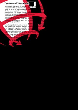 Debates and Viewpoints
principles and objectives of the “worker-        the race to lower salaries. To counter           of	 labour	 fronts,	 the	 overexploitation	 of	
peasant alliance”, the realization of which      this, the building of coherent fronts linking    the “rightless” that are mainly emigrants,
cannot be left to the sole responsibility        these still largely fragmented fronts            legal or illegal.
of the central political power. The              represents the unavoidable demand of
democratization of society requires              the	definition	of	paths	of	socialist	oriented	   The objective of the fragmentation of the
that a large space should be opened to           development.                                     working classes is not new. Capitalism
collective negotiations (between peasant                                                          has always, for instance, picked up
organizations and workers’ trade unions,         In particular, at the present stage of patriarchal ideologies to discriminate
between the peasant rural world and              deployment of the imperialist capitalism against women, as well as racist ones
consumers’ organizations), with the              of globalized oligopolies, the most urgent against migrants and eventual minorities.
support of the people’s State .                  task for organizations of workers and the The success of the popular movements
                                                 working people in general is to reconstruct of discriminated minorities concerning
Agricultural production is, at the present       “united labour fronts” capable of imposing the shaping of convergences between
time, subject to a globalized offensive          full	 employment	 and	 the	 specification	 of	 their own demands and those of other,
from oligopolistic capital, promoted by          its decent conditions.                           apparently “favoured”, segments of
WTO authorities. This offensive is part of       The formulas of organization and action labour constitutes the only guarantee for
a so-called “market opening up” strategy,        inherited from the previous period of history a social progress linked to the genuine
in fact for the unilateral opening up of         (trade unions in particular), effective democratization of society.
markets	 of	 the	 South	 to	 the	 expansion	     in their times, have been eroded by the
demands of the oligopolistic capital of          current transformations in the organization Alternatives to discrimination
the North. Thus, the battles waged within        of work. These transformations do not Capitalism is a social system founded
WTO (after the accession of almost all           result “spontaneously” and unavoidably on the principle of discrimination. The
countries of the world to this institution       from the new technologies applied. They discrimination putting the masters
conceived and constructed by the                 are mainly the product of the strategies (often “owners”) of means of production
imperialist powers alone) now concern            of capital aiming to aggravate job against the popular majorities, who are
among other things the visible or disguised      insecurity, to create a reserve contingent deprived of such means, is fundamental,
subsidies	 to	 agricultural	 exports	 from	      of unemployed, to fragment conditions and it determines capitalism. There is
the North (the Doha Round). The views            done to working people. In the capitalist no “market economy” (in the liberal
of the diplomacies certain countries of          countries of the South, linked to the rural sense of the term) which is not a market
the South, which initiated a challenge to        exodus,	 this	 evolution	 has	 impoverished	 society. And the market discriminates
“WTO rules”, should be supported and             en masse the urban popular classes, of and	fragments.The	most	flagrant	of	these	
of strengthened by concerted people’s            which a growing proportion is made up of discriminations has always struck at
initiatives	 capable	 of	 defining	 coherent	    “informals”.                                     women. Certainly, the societies prior to
coordinated alternatives and immediate                                                            capitalist modernity did not ignore these
objectives for the common struggle.              The current people’s movements have discriminations. But, far from alleviating
                                                 already demonstrated their inventiveness their violence, capitalism has integrated
Alternatives to the capitalist exploitation of   in the organization of these struggles by them	into	its	practice	of	exploitation	with	a	
labor                                            applying real and advanced democratic view to instrumentalizing them and putting
The liberal ideology in essence and in           practices. They still have to go a long way them to its own objectives. When these
practice in the capitalist societies are         to turn from largely defensive strategies to objectives seem to allow some progress
based on the dissociation of the formulas        coherent and offensive political projects in the status of women, capitalism tries to
of representative political democracy –          capable of advancing the people’s limit the effects.
whenever	existent	–	from	the	fields	related	     alternative. The list of these struggles and
to	 the	 social	 progress	 of	 the	 exploited	   the constitutive objectives of the people’s The struggles of the female half of
and	oppressed	classes.	The	extension	of	         alternative are wide open to all aspects of humanity for the full juridical and real
political rights themselves to the popular       the social life, in the places of work and recognition of all their rights (in the
classes (universal balloting for instance)       in the cities (education, health, housing, statutes of family organization, at places
has been the fruit of the struggles and          essential services). The accentuated of	work,	in	the	exercise	of	citizenship)	are	
achievements of the peoples, and never           polarization	 between	 affluent	 “centers”	 not just democratic struggles (of which
“granted” from above. The labour rights          (15% of the population of the planet) they constitute a fundamental element,
(for workers’ organization, strike) and          and “peripheries” (85% of the world’s without which speaking of democratization
more generally social rights (education,         population), always dominated and of society is but empty talk); they are, and
health, social security, etc...) are also the    often empty-handed, sometimes to may increasingly be, constituent elements
fruits of these cultures. The list of demands    the	 extreme,	 which	 is	 peculiar	 to	 the	 of the socialist alternative to capitalism.
is	far	from	exhausted	and	constitutes	the	       capitalist	 expansion	 at	 all	 stages	 of	 its	 The list of segments of the popular classes
very object of current numerous popular          deployment, is at the roots of a migratory subject to effects of discrimination is long:
struggles, in the South and the North, as        pressure from the South to the North, migrants, ethnic or religious minorities,
the present time is that of an offensive by      extension	of	the	rural	exodus	in	the	South.	 patients suffering from AIDS and other
capital aiming at reducing them, under           Here, the liberal logic is caught red- pandemics, etc. Their respective demands
the	pretext	of	“market	opening	up”.	Here,	       handed for incoherence. It recommends will acquire still greater strength if they
the strategies of capital are targeting the      the worldwide opening up of markets to are linked to others in the struggle for a
extreme	 fragmentation	 of	 the	 “labour	        commodities and capital, but refuses it to socialist oriented people’s development.
markets”, to put the countries of the South      labour! This incoherence reveals the real
in positions of devastating competition by       aim of its objectives: the fragmentation

22       African Development Dialogue January - April 2009
 