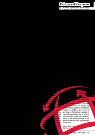 Debates and Viewpoints
Knowledge and intellectual property               incapable of integrating the necessary             in various regions of the South (Africa,
Knowledge is a common asset of humanity.          long-term perspective. This objective limit,       Southeast Asia). The projects concerning
It should not be treated as a “vulgar             insurmountable in spite of everything said         the groupings linking countries of the
commodity”. Its private appropriation runs        about the subject, is particularly obvious         North with countries of the South, like
counter to the fundamental principles of          as regards non-renewable (petroleum                the so-called “partnerships” between the
humanist universalism.                            in particular) or renewable (water,                European Union, Africa and others, are of
                                                  forests)	resources.	The	exchange	of	non-           the same nature and carry unacceptable
The	 financial	 oligopolies	 controlling	         renewable	 natural	 resources	 exported	           forms of neo-colonialism. These formulas
the current world system pursue the               by the South for the import of renewable           obviously run counter to the people-
objective of organizing monopolistic              goods	 is	 by	 nature	 unequal;	 it	 sacrifices	   centered development perspectives of
markets	to	their	own	benefit,	contrary	to	        the future of the peoples of the South to          all peoples. The people’s movements
the claim about “transparency” which is           the	benefit	of	the	immediate	consumption	          should	 reflect	 on	 and	 promote	 regional	
supposed to be the highest virtue of the          of the North. The avowed objective of              perspectives that are different by nature in
market! To that end, they promote the             the imperialist powers is to reserve for           their objectives and the means deployed.
fragmentation of the production of things         their	 exclusive	 benefit	 the	 use	 of	 those	
completely alike in use value by abusing          resources while banning access to and              The initiation of people- and nation-
“registered trademarks”. The WTO –                use of the latter by countries of the South        centered alternatives is perhaps already in
their instrument – promotes a “global             – even by openly violating alleged market          progress in South America with the ALBA
legislation” which not only protects              rules. Yet, it is by opening such an access        initiative, which has come to complete
the technologies allegedly particular to          for the peoples of the South that the North        and correct the Mercosur. It is necessary
each of those “trademarks”, but also              would be compelled to “adjust” itself to a         to give this initiative, and others that may
overprotects those monopolies under the           better use of the resources of the planet.         draw	inspiration	from	it,	a	content	defined	
false	 pretext	 of	 defence	 of	 “intellectual	   The people’s alternative requires control          by the peoples concerned.
and industrial property”, thus ensuring           of these resources by the peoples, the
an	 abusive	 profit	 to	 those	 monopolies	       invention of new criteria matching their      General Conclusion
and raising an unsurmountable obstacle            economic usefulness on the basis of           Each of the above-mentioned themes for
against countries of the South engaged in         long-term respect for the social demands      research and action falls within the general
industrialization.                                of justice, the opening of international      perspective of elaboration of strategies
                                                  negotiations guided by the proclamation of    of people’s struggles going “beyond
At the same time, those imperialist               and genuine respect for those principles.     capitalism”, and embarking on the long
monopolies try – with WTO protection                                                            road of socialist oriented development,
– to rob the peoples of their often               The climate change constitutes henceforth based on the interests and demands of the
millenary traditional knowledge in the            a grave challenge to humanity. Due to popular classes, subjecting the regulation
fields	 of	 agricultural	 production	 and	        squandering by capitalism (greenhouse of markets and the implementation of State
pharmacopeia.	 Under	 the	 false	 pretext	        effect) or maybe by transformations policies to the objective of progressive
that	 their	 “laboratories”	 have	 indentified	   of the universe beyond the reach of strengthening of the socialist orientation
the	 specificities	 proper	 to	 peasant	          human beings, this change constitutes and not of weakening the movement.
agricultural and pharmaceutical products,         anyway a challenge requiring a long-term This option of fundamental principle
the imperialist monopolies intend to “ban”        consideration when global strategies requires a radical criticism of “really
peasants of the South from pursuing               are chosen. Here again, the dominant existing	 capitalism”,	 which	 is	 not	 the	
their production practices and compel             imperialist	 system	 sacrifices	 the	 future	 “market” praised by the ideologues of a
them to “rebuy” the selected seeds and            of the South to the sole preservation of ruling system founded on the inequality of
the products of the concerned peasant             the privileged positions of the North. The classes (liquidating all real possibilities for
societies’ own knowledge!                         socialist oriented alternative promoted people’s empowerment) and inequalities
                                                  by the people’s movements should be of	nations	(the	really	existing	capitalism	is	
Ecology and climate justice                       capable of compelling the governments of imperialist by nature). The path of socialist
The environment and ecology problems              the South to integrate this aspect in the oriented development should not be
are diverse in nature, concerning the             formulation of development strategies and reduced to a “single formula” valid for all,
squandering	 and	 exhaustion	 of	 non-            compelling the international system (the similar to the one which the “Washington
renewable and renewable natural                   World Trade Organization in particular) to consensus”          or     “post-Washington
resources, destruction of biodiversity,           respect its requirements.                     consensus” tend to impose. The roads
climate change, etc. Their “treatment”                                                          of this development are multiple and
by the market rationale not only fails            People-centered alternative regionalism and should be determined concretely by each
to produce any long-term solution, but            integration                                   people, proceeding from its own concrete
also implies unacceptable social and              The	 existing	 imperialist	 global	 system	 conditions (in particular the heritage of
international injustices. From that point of      gives absolute priority to the globalization the unequal development promoted by
view, capitalism is henceforth an obsolete        of the capitalist market and conceives capitalism/imperialism)	 and	 its	 specific	
system and the socialist oriented path – to       the regional cooperation and integration political culture. “Global non-consensus”
be shaped in the long process of transition       systems as simply “sub-systems”, should be the guiding principle for the
from capitalism – constitutes the only            constituent blocks of the globalized rebuilding of a multi-polar and negotiated
humanistic alternative.                           system. That’s the way with the European globalization.
Capitalism in particular and the market in        Union, the North American Free Trade
general are founded on certainly rational         Area	(United	States,	Canada,	Mexico)	as	 *Samir Amin is the director of the Third
but always short-term calculations,               well as the “common markets” set up World Forum based in Dakar Senegal

                                                                     African Development Dialogue January - April 2009                       23
 