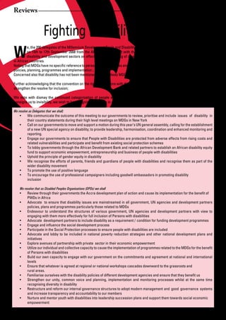 Reviews


                     Fighting Disability in Kenya
W
          e, the 200 delegates of the Millennium Development Goals and Disability Conference in Nairobi, Kenya at the Panafric Hotel
          on 15th to 17th September 2008 from the African regions, met with the aim to enhance the capacity of leaders from the
          disability and development sectors on effective mainstreaming of disability in the Millennium Development Goals (MDGs)
in African countries.
Noting	that	MDGs	have	no	specific	reference	to	persons	with	disabilities	and	therefore	have	been	left	out	in	the	campaign	processes,	
policies, planning, programmes and implementation ;
Concerned also that disability has not been mentioned in the midway MDG report;

Further acknowledging that the convention on the rights of Persons with disabilities has just come into effect to among other things
strengthen the resolve for inclusion;

We note with dismay the continued categorisation of people with disabilities as vulnerable which further marginalises us and
consigns us to invisibility, we wish to be recognised as actors in development processes.

We resolve as Delegates that we shall;
    •	 We	communicate	the	outcome	of	this	meeting	to	our	governments	to	review,	prioritise	and	include		issues	 of	 disability	 in	
          their country statements during their high level meetings on MDGs in New York
    •	 Call	on	our	governments	to	move	and	support	a	motion	during	this	year’s	UN	general	assembly,	calling	for	the	establishment	
          of a new UN special agency on disability; to provide leadership, harmonisation, coordination and enhanced monitoring and
          reporting.
    •	 Engage	our	governments	to	ensure	that	People	with	Disabilities	are	protected	from	adverse	effects	from	rising	costs	and	
          related	vulnerabilities	and	participate	and	benefit	from	existing	social	protection	schemes	
    •	 To	lobby	governments	through	the	African	Development	Bank	and	related	partners	to	establish	an	African	disability	equity	
          fund to support economic empowerment, entrepreneurship and business of people with disabilities
    •	 Uphold	the	principle	of	gender	equity	in	disability
    •	 We	recognise	the	efforts	of	parents,	friends	and	guardians	of	people	with	disabilities	and	recognise	them	as	part	of	the	
          wider disability movement
    •	 To	promote	the	use	of	positive	language
    •	 To	encourage	the	use	of	professional	campaigners	including	goodwill	ambassadors	in	promoting	disability		 	            	
          inclusion

     We resolve that as Disabled Peoples Organisations (DPOs) we shall
     •	 Review	through	their	governments	the	Accra	development	plan	of	action	and	cause	its	implementation	for	the	benefit	of		
          PWDs in Africa
     •	 Advocate		to	ensure	that	disability	issues	are	mainstreamed	in	all	government,	UN	agencies	and	development	partners	
          policies, plans and programmes particularly those related to MDGs
     •	 Endeavour	 to	 understand	 the	 structures	 of	 various	 government,	 UN	 agencies	 and	 development	 partners	 with	 view	 to	
          engaging with them more effectively for full inclusion of Persons with disabilities
     •	 Advocate		development	partners	to	include	disability	as	a	requirement	/	condition	for	funding	development	programmes		
     •	 Engage	and	influence	the	social	development	process		
     •	 Participate	in	the	Social	Protection	processes	to	ensure	people	with	disabilities	are	included	
     •	 Advocate	 and	 lobby	 to	 be	 included	 in	 national	 poverty	 reduction	 strategies	 and	 other	 national	 development	 plans	 and	
          initiatives
     •	 Explore	avenues	of	partnership	with	private		sector	in		their	economic	empowerment	
     •	 Utilize	our	individual	and	collective	capacity	to	cause	the	implementation	of	programmes	related	to	the	MDGs	for	the	benefit	
          of Persons with disabilities
     •	 Build	our	own	capacity	to	engage	with	our	government	on	the	commitments	and	agreement	at	national	and	international	
          levels
     •	 Ensure	that	whatever	is	agreed	at	regional	or	national	workshops	cascades	downward	to	the	grassroots	and		                    	
          rural areas.
     •	 Familiarise	ourselves	with	the	disability	policies	of	different	development	agencies	and	ensure	that	they	benefit	us
     •	 Strengthen	 our	 unity,	 common	 voice	 and	 planning,	 implementation	 and	 monitoring	 processes	 whilst	 at	 the	 same	 time	
          recognising diversity in disability
     •	 Restructure	and	reform	our	internal	governance	structures	to	adopt	modern	management		and	 good	 governance	 systems	
          and increase transparency and accountability to our members
     •	 Nurture	and	mentor	youth	with	disabilities	into	leadership	succession	plans	and	support	them	towards	social	economic		
          empowerment


24       African Development Dialogue January - April 2009
 