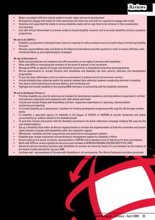 Reviews

   •	   Make	a	paradigm	shift	from	charity	model	to	human	rights	and	social	development	
   •	   Strategically	engage	with	media	for	both	awareness	and	advocacy	and	built	our	capacity	to	engage	with	media
   •	   Sensitise	and	capacitate	the	media	to	various	disability	needs	and	to	urge	them	to	be	inclusive	in	their	presentation		
        and reporting
   •	   Link	with	African	Universities	to	promote	evidence	based	disability	research	and	to	promote	disability	inclusive	academic	
        programmes

   We call on the SADPD to
   •	 Establish	a	programme	to	develop	human	resource	capacity	for	policy	analysis	to	act	as	a	watch	dog	in	monitoring	disability	
        inclusion
   •	 Allocate	responsibilities	roles	and	duties	to	the	Regional	Federations	and	other	partners	in	order	to	ensure	effective,	well	–	
        monitored follow up and implementation strategies

   We urge all Government to
   •	 Ratify	and	domesticate	and	implement	the	UN	convention	on	the	rights	of	persons	with	disabilities	
   •	 Work	with	DPOs	in	nominating	the	members	of	the	panel	of	experts	in	the	convention		
   •	 Recognise	DPOs	as	agents	of	change	and	therefore	as	partners	in	development	planning	and	programmes	
   •	 African	 governments	 to	 include	 Persons	 with	 disabilities	 and	 disability	 into	 their	 poverty	 reduction	 and	 development	
        programmes.
   •	 To	put	into	place	affirmative	action	to	enhance	participation	in	political	social	and	economic	sectors.	
   •	 Include	disability	data	collection	within	the	general	national	data	collection	systems	recognising	diversity	in	disability.
   •	 Use	data	to	inform	planning	and	service	delivery	and	monitoring	and		
   •	 Highlight	and	include	disability	in	the	existing	MDG	indicators	in	partnership	with	the	disability	movement.

   We call on Development Partners to
   •	 Prioritise	disability	as	a	tool	for	planning	and	analysis	for	development	assistance	and	international	cooperation	in	all	their		
        international cooperation and assistance (aid, debt relieve and trade)
   •	 Include	and	consult	People	with	Disabilities	and	their		respective	organisations	in	planning,	implementation,			              	
        monitoring and reporting
   •	 To	include	disability	as	a	requirement	/	condition	for	funding	development	programmes	We	urge	the	UN	through	member		
        states
   •	 To	 establish	 a	 specialist	 agency	 on	 disability	 in	 the	 league	 of	 UNICEF	 or	 UNIFEM	 to	 provide	 leadership	 and	 global	
        accountability on matters related to the disabled people
   •	 To	prioritise	include	and	partner	with	the	disability	movement	in	its	entire	millennium	campaign	initiative	We	urge	the	AU	
        and related bodies to
   •	 Set	up	a	Disability	Desk	within	all	African	regional	bodies	to	monitor	the		implementation	of	both	the	convention	and	human	
        rights violation of people with disabilities within the respective regions.
   •	 Mainstream		disability	into	their	programmes	and	performance	management	systems
   •	 Establish	peer	review	mechanism	and	performance	management	system	for	disability	in	Africa
   •	 Ensure	political	and	social		economic	representation	in	NEPAD	and	to	develop	terms	of	reference	for	their	participation.	
   •	 Work	with	DPOs	to	reveal	urgently	the	structure	and	mandate	of	AFRICAN	REHABILITATION	INSTITUTE	(ARI)
   •	 Renew	the	African	decade	of	persons	with	disabilities	for	another	ten	years	by	means	of	a	proclamation	by	the	meeting	of	
        the heads of state planned for January 2009
   •	 Facilitate	self-	representation	of	Persons	with	disabilities	in	all	commissions,	Pan	Africa	Parliament	and	other	structures	

These resolutions are the outcome of the conference, formulated and spoken by the delegates at this esteemed conference.




                                                                African Development Dialogue January - April 2009                     25
 