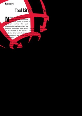 Reviews


                    Tool kit on Elections and MDGs

N
        ational and sub-national elections       •	       Ensuring	environmental		 	              benefits	 from	 accomplishing	 the	 MDGs,	
        provide important opportunities                   sustainability                          because they are about creating societies
        to	 establish,	 reaffirm	 or	 redirect	 •	        Developing	a	global	partnership		       that are more stable, equitable and well
development        priorities.   This   short             for development                         off.
guidebook describes how and why the
Millennium Development Goals (MDGs)              The MDGs are linked to a high-level              Why do the goals matter during elections?
can	 be	 important	 to	 this	 process—           international	 political	 agreement—the	 When the MDGs enjoy high visibility in an
towards the larger end of achieving              Millennium Declaration, signed by leaders        election, through civil society advocacy or
human development and a better, more             from 189 countries in 2000. The declaration      under the umbrellas of political campaigns,
equitable world.                                 endorses important framework principles          they connect politics to the real issues
                                                 such    as   freedom,     equality,   shared     in people’s lives. Voters can chose the
The book is primary intended for civil           responsibility and human rights. Both            people	they	want	in	office	on	the	basis	of	
society representatives interested in            national government signatories and the          support for development objectives that
MDG advocacy during elections, although          international community have obligations         matter to them. In casting a ballot, they
it has also been designed as a resource          to strive to reach the goals, including by       weigh in on public policy directions, the
for political candidates. It walks readers       providing	sufficient	resources.	                 adequacy of public service delivery and
through basic strategies and tools to            Each	 goal	 has	 specific	 targets	 and	 the allocation of resources.
campaign for the goals, and lay the              indicators to guide progress under a
groundwork for political commitments to          2015 timeframe for achievement. This             Campaigning for the goals also provides
specific	development	achievements.					          makes them highly practical tools for            opportunities to raise public awareness
                                                 both advocates and policy makers in              about	 the	 MDGs,	 and	 discuss	 specific	
But	 first,	 two	 basic	 questions	 must	 be	 articulating a vision for development and           local and national actions to attain them.
answered: What are the MDGs? And why             planning the steps to achieve it.                Political commitment to new policies or
exactly	do	they	matter	during	elections?                                                          resources can form and grow, paving the
                                                 The goals encapsulate several decades of         way for follow up once the polls close and
What are the MDGs?                               national and international debate on what        newly	elected	politicians	take	office.	
In short, the MDGs offer eight ways              the most important, basic entry points for
to change the world. Most national               development need to be. They are both            All of these possibilities help solidify the
governments     and       the    international   universal—we	 all	 need	 health	 care	 and	 foundations of democratic governance,
community have adopted the goals as              education,	 for	 example—and	 adaptable	 such as political responsiveness and
commitments to:                                  to different environments. They specify          transparency.      When       interest     and
•	       Ending	extreme	poverty	and		            broad objectives, meaning that each              participation	 in	 an	 election	 grows—
         hunger                                  country and even locality can decide             because people can see how the outcome
•	       Achieving	universal	primary		           the	specifics	of	how	to	get	there,	across	 relates	 to	 them—political	 legitimacy	 is	
         education                               diverse political and economic systems.          bolstered as well.
•	       Promoting	gender	equality	and		
         empowering women                        Progress in achieving the MDGs involves          The widespread appeal and simplicity
•	       Reducing	child	mortality                everyone.     Politicians,    civil   society    of	 the	 MDGs	 make	 them	 a	 natural	 fit	 for	
•	       Improving	maternal	health               representatives of all stripes, private sector   election campaigns. Their straightforward
•	       Combating	HIV	and	AIDS,		 	             concerns,	 members	 of	 households—all	 messages can easily be translated into
         malaria and other diseases              have something to offer. Everyone also           communications tools and strategies



26      African Development Dialogue January - April 2009
 