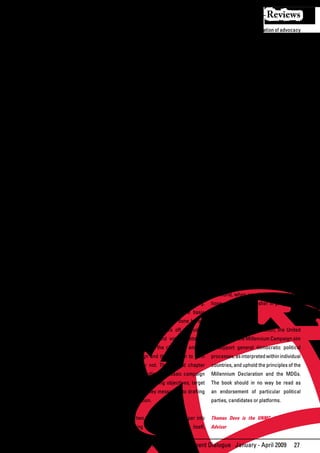 Reviews
tailored to a variety of audiences. Civil     and carry out an MDG campaign during          beginning with an elaboration of advocacy
society groups may campaign for the goals     an election. More resources are available     techniques in Chapter III. Chapter IV
through media outreach, rallies, voter        and should be consulted on subjects such      delves into outreach to three major
education and/or face-to-face meetings        as political analysis and media outreach.     election players: political candidates
with candidates, among other options.                                                       and parties, voters and members of the
Politicians can turn to them to make          The book’s chapters are organized to          media. It highlights possible campaign
new connections with constituencies,          cover during and after phases of a typical    objectives, messages and actions related
including through MDG commitments in          election. Parts of the content may be more    to each. Chapter V sketches ways to
political platforms.                          appropriate to audiences in developing        maintain advocacy momentum after the
                                              countries. This was a deliberate choice.      election is over.
For both civil society groups and             Seven of the eight MDGs must be
politicians, the MDGs are a unifying theme    implemented	 there—and	 resources	 like	 Chapter          VI,     primarily   for   political
that can draw people together around          this book are less accessible in some         candidates and parties, discusses some
common	 purposes—even	 in	 relatively	 places. That said, Goal 8, which requires            of	 the	 benefits	 of	 including	 the	 MDGs	 in	
divisive political climates. Candidates       action by developed countries, is critical    election campaigns. It features details on
may not agree on the same approaches to       to achieving all the others, so readers in    how to use the goals during the campaign
achieving the goals, but they can endorse     those countries may want to take note of      and	 once	 in	 office,	 including	 how	 to	
them as overarching human development         relevant sections of this publication and     engage voters.
objectives important to most constituents.    adapt it accordingly.
Civil society groups might not normally                                                     Rounding out this guidebook, is a set
work on the same issues, but they can         The	first	five	chapters	are	mainly	geared	 of tools linked to each chapter. You can
come together to make a concerted joint       towards civil society advocates, and the      consult them as you read through the
push for a broad framework that will          sixth	 towards	 political	 candidates	 and	 main	 text,	 or	 together	 after	 you	 finish.	
accommodate and strengthen them all.          parties. All chapters, however, contain       Each chapter also contains “Campaign
                                              information that can be valuable to           Tales”—boxes	         illustrating	   different	
The book has been formulated by the UN        both audiences. To cultivate potential        campaigns or advocacy techniques.
Millennium Campaign, which supports           relationships and partnerships, each          These may provide ideas or inspiration
and inspires people from around the world     group	 may	 also	 benefit	 from	 learning	 to readers as you develop your own
to take action in support of the MDGs. The    about the considerations of the other.        campaign strategies. Many demonstrate
following	pages	draw	on	the	experiences	                                                    how much is possible, in all regions of
of the campaign, as well as other national    Chapters I and II highlight pre-election      the world, when people come together to
and international advocacy efforts, and the   advocacy planning and strategizing.           hope, plan, act and usher in progressive
expertise	of	people	in	politics,	media	and	 The	 first	 chapter	 explores	 some	 basic	 change.
public policy. A framework theme is that      assessments that should be done before
advocacy campaigns take many forms, but       an MDG campaign kicks off, including          In producing this publication, the United
they all involve people working together      of political trends and voting patterns.      Nations and the Millennium Campaign aim
on different activities orchestrated to       It looks at making the choice to embark       to support general democratic political
achieve a common outcome. They are            on a campaign and the decision to form        processes, as interpreted within individual
most successful when they convince            a coalition, or not. The second chapter       countries, and uphold the principles of the
people outside the campaign to take           presents the outline of a basic campaign      Millennium Declaration and the MDGs.
action—to	vote,	for	example,	or	to	support	 strategy,	 from	 defining	 objectives,	 target	 The book should in no way be read as
the passage of new legislation.               audiences and key messages, to drafting       an endorsement of particular political
                                              a plan for action.                            parties, candidates or platforms.
The book is mainly intended, for what
may	 be	 the	 first	 time,	 to	 draw	 together	 The	next	two	chapters	move	deeper	into	 Thomas Deve is the UNMC Africa Policy
the different elements required to plan       campaigning during the election itself,       Advisor


                                                                   African Development Dialogue January - April 2009                   27
 