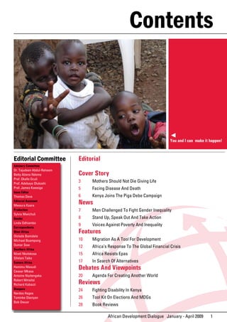 Contents



                                                                           You and I can make it happen!



Editorial Committee         Editorial
Advisory Committee
Dr. Tajudeen Abdul-Raheem
Betty Atieno Ndomo          Cover Story
Prof. Okello Oculi
Prof. Adebayo Olukoshi
                            3    Mothers Should Not Die Giving Life
Prof. James Kwesiga         5    Facing Disease And Death
Issue Editor
Thomas Deve                 6    Kenya Joins The Piga Debe Campaign
Editorial Assistant
Mwaura Kaara
                            News
Production                  7    Men Challenged To Fight Gender Inequality
Sylvia Mwichuli
Gender                      8    Stand Up, Speak Out And Take Action
Linda Odhiambo
                            9    Voices Against Poverty And Inequality
Correspondents
West Africa                 Features
Ololade Bamidele
Michael Boampong            10   Migration As A Tool For Development
Oumar Sow
                            12   Africa’s Response To The Global Financial Crisis
Southern Africa
Mzati Nkolokosa             15   Africa Resists Epas
Sifelani Tsiko
Eastern Africa              17   In Search Of Alternatives
Hamimu Masudi
Ceasar Mkasa
                            Debates And Viewpoints
Antoine Niyitengeka         20   Agenda For Creating Another World
Robert Mmaitsi
Richard Kabazzi             Reviews
Diaspora                    24   Fighting Disability In Kenya
Nardos Hagos
Tominke Olaniyan            26   Tool Kit On Elections And MDGs
Bob Owuor
                            28   Book Reviews

                                         African Development Dialogue January - April 2009       1
 