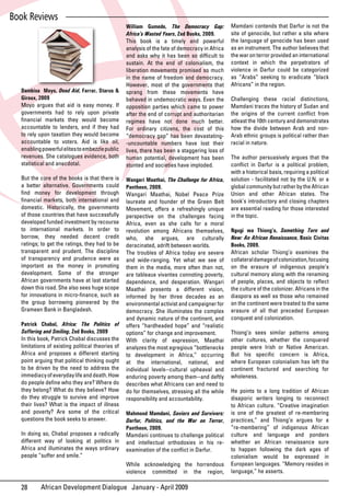 Book Reviews
                                              William Gumede, The Democracy Gap:                  Mamdani contends that Darfur is not the
                                              Africa’s Wasted Years, Zed Books, 2009.             site of genocide, but rather a site where
                                              This book is a timely and powerful                  the language of genocide has been used
                                              analysis of the fate of democracy in Africa         as an instrument. The author believes that
                                              and	 asks	 why	 it	 has	 been	 so	 difficult	 to	   the war on terror provided an international
                                              sustain. At the end of colonialism, the             context	 in	 which	 the	 perpetrators	 of	
                                              liberation movements promised so much               violence in Darfur could be categorized
                                              in the name of freedom and democracy.               as “Arabs” seeking to eradicate “black
                                              However, most of the governments that               Africans” in the region.
  Dambisa Moyo, Dead Aid, Farrar, Starus & sprang from these movements have
  Giroux, 2009                                behaved in undemocratic ways. Even the              Challenging these racial distinctions,
  Moyo argues that aid is easy money. If opposition parties which came to power                   Mamdani traces the history of Sudan and
  governments had to rely upon private after the end of corrupt and authoritarian                 the	 origins	 of	 the	 current	 conflict	 from	
  financial	 markets	 they	 would	 become	 regimes have not done much better.                     atleast the 10th century and demonstrates
  accountable to lenders, and if they had For ordinary citizens, the cost of this                 how the divide between Arab and non-
  to	rely	upon	taxation	they	would	become	 “democracy gap” has been devastating-                  Arab ethnic groups is political rather than
  accountable to voters. Aid is like oil, -uncountable numbers have lost their                    racial in nature.
  enabling powerful elites to embezzle public lives, there has been a staggering loss of
  revenues. She catalogues evidence, both human potential, development has been                   The author persuasively argues that the
  statistical and anecdotal.                  stunted and societies have imploded.                conflict	 in	 Darfur	 is	 a	 political	 problem,	
                                                                                                  with a historical basis, requiring a political
  But the core of the books is that there is     Wangari Maathai, The Challenge for Africa,       solution - facilitated not by the U.N. or a
  a better alternative. Governments could        Pantheon, 2009.                                  global community but rather by the African
  find	 money	 for	 development	 through	        Wangari Maathai, Nobel Peace Prize               Union and other African states. The
  financial	 markets,	 both	 international	 and	 laureate and founder of the Green Belt           book’s introductory and closing chapters
  domestic. Historically, the governments        Movement, offers a refreshingly unique           are essential reading for those interested
  of those countries that have successfully      perspective on the challenges facing             in the topic.
  developed funded investment by recourse        Africa, even as she calls for a moral
  to international markets. In order to          revolution among Africans themselves,            Ngugi wa Thiong’o, Something Torn and
  borrow, they needed decent credit              who, she argues, are culturally                  New: An African Renaissance, Basic Civitas
  ratings; to get the ratings, they had to be    deracinated, adrift between worlds.              Books, 2009.
  transparent and prudent. The discipline        The troubles of Africa today are severe          African	 scholar	 Thiong’o	 examines	 the	
  of transparency and prudence were as           and wide-ranging. Yet what we see of             collateral damage of colonization, focusing
  important as the money in promoting            them in the media, more often than not,          on the erasure of indigenous people’s
  development. Some of the stronger              are	 tableaux	 vivantes	 connoting	 poverty,	    cultural memory along with the renaming
  African governments have at last started       dependence, and desperation. Wangari             of	 people,	 places,	 and	 objects	 to	 reflect	
  down this road. She also sees huge scope       Maathai presents a different vision,             the culture of the colonizer. Africans in the
  for	innovations	in	micro-finance,	such	as	     informed by her three decades as an              diaspora as well as those who remained
  the group borrowing pioneered by the           environmental activist and campaigner for        on the continent were treated to the same
  Grameen Bank in Bangladesh.                    democracy.	 She	 illuminates	 the	 complex	      erasure of all that preceded European
                                                 and dynamic nature of the continent, and         conquest and colonization.
  Patrick Chabal, Africa: The Politics of offers “hardheaded hope” and “realistic
  Suffering and Smiling, Zed Books, 2009         options” for change and improvement.             Thiong’o sees similar patterns among
  In this book, Patrick Chabal discusses the With	 clarity	 of	 expression,	 Maathai	             other cultures, whether the conquered
  limitations	of	existing	political	theories	of	 analyzes the most egregious “bottlenecks         people were Irish or Native American.
  Africa and proposes a different starting to development in Africa,” occurring                   But	 his	 specific	 concern	 is	 Africa,	
  point arguing that political thinking ought at the international, national, and                 where European colonialism has left the
  to be driven by the need to address the individual levels--cultural upheaval and                continent fractured and searching for
  immediacy of everyday life and death. How enduring poverty among them--and deftly               wholeness.
  do	people	define	who	they	are?	Where	do	 describes what Africans can and need to
  they belong? What do they believe? How do for themselves, stressing all the while               He points to a long tradition of African
  do they struggle to survive and improve responsibility and accountability.                      disaporic writers longing to reconnect
  their lives? What is the impact of illness                                                      to African culture. “Creative imagination
  and poverty? Are some of the critical Mahmood Mamdani, Saviors and Survivors:                   is one of the greatest of re-membering
  questions the book seeks to answer.            Darfur, Politics, and the War on Terror,         practices,” and Thiong’o argues for a
                                                   Pantheon, 2009.                                “re-membering” of indigenous African
  In doing so, Chabal proposes a radically         Mamdani continues to challenge political       culture and language and ponders
  different way of looking at politics in          and	 intellectual	 orthodoxies	 in	 his	 re-   whether an African renaissance sure
  Africa and illuminates the ways ordinary         examination	of	the	conflict	in	Darfur.	        to happen following the dark ages of
  people “suffer and smile.”                                                                      colonialism	 would	 be	 expressed	 in	
                                                   While acknowledging the horrendous             European languages. “Memory resides in
                                                   violence committed in the region,              language,” he asserts.

  28       African Development Dialogue January - April 2009
 