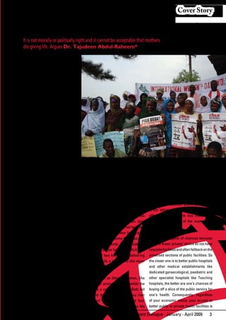 Cover Story


      Mothers Should Not Die Giving Life
       It is not morally or politically right and it cannot be acceptable that mothers
       die giving life. Argues Dr. Tajudeen Abdul-Raheem*


T
       he United Nations Millennium
       Campaign is launching a report
       this week on maternal mortality to
coincide with the International Women’s
Day, March 8 and we are also joining
with various National partners and UN
agencies and governments in various
countries across Africa in a month long
series of activities to draw attention to the
alarming number of women who continue
to die while giving birth or as a result of
complications of pregnancies. Many of
these deaths are preventable and their
prevention	is	definitely	less	costly	both	in	
human and material terms to the families
involved and the society in general.

The	 paradox	 of	 the	 situation	 is	 that	
millions of children in Asia and Africa now
have a better chance of living beyond                         Rallying behind Piga Debe Campaign on International Women’s Day in Liberia
the age of 5 years. If more children are
living, why are the mothers dying in such            Niger is one of the poorest countries in         sister died in a ‘private’ clinic, one of many
scandalous numbers? Who is going to                  Africa and the most dangerous place              that have mushroomed in response to the
nurture and care for these children with             to give birth with women facing an               crisis in the public health sector. Most
improved chances of living beyond 5 ,                astonishing 1 in 7 chance of dying. Nigeria      of these “private” clinics are owned by
universal access to education and more               makes up 2% of the world’s population, it        Doctors and other Medical staff ‘working’
opportunities beyond 2015?                           accounts for 10% of its maternal deaths.         in the public sector. So really the only
                                                                                                      dividing line between public and private
Official	statistics	reveal	a	shocking	trend	         While statistics can educate and raise           is	 the	 ‘extra’	 money	 that	 those	 who	 can	
of mothers dying in circumstances that are           awareness, they remain statistics. We            afford pay in order to buy themselves
preventable. Despite the fact that some              do not see human beings in them. Until           extra	 care	 and	 time	 of	 the	 overworked	
countries have invested on provision of              they are humanised, we may not feel their        public professionals.
basic health care, in developing countries,          impact directly. I have been banging on
only 35% of births are attended by skilled           about MMR for quite some time now. But           But it is all a game of chances because
health workers.                                      it hit me directly recently. A young sister of   many of these ‘private’ clinics do not have
In sub-Saharan Africa, a woman has                   mine, Asmau (better known as TALATUA)            requisite facilities and often fallback on the
1 in 16 chance of dying in pregnancy or              aged 33, died two hours after delivering         privatised sections of public facilities. So
childbirth, compared to a 1 in 4,000 risk            her second child, a boy, whom she never          the closer one is to better public hospitals
in a developing country. More than half              held.                                            and other medical establishments like
a million women die in pregnancy and                                                                  dedicated gynaecological, paediatric and
childbirth every year: of these deaths, 99           Asmau was not an illiterate woman. She           other specialist hospitals like Teaching
% are in developing countries. Neonatal              was a senior science teacher, while the          hospitals, the better are one’s chances of
mortality accounts for almost 40 % of                husband is a college principal. Both fall        buying off a slice of the public service for
estimated 9.7 million children under-                far beyond the so called ‘ordinary man           one’s health. Consequently, regardless
five	 deaths	 and	 for	 nearly	 60	 %	 of	 infant	   and woman’ as their income could ‘buy’           of your economic status, your access to
(under-one) deaths.                                  them better access to health facilities. My      better public or private health facilities is

                                                                       African Development Dialogue January - April 2009                          3
 