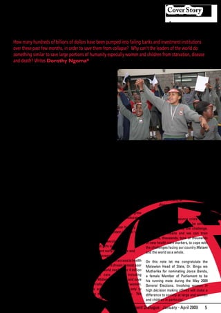 Cover Story


                        Facing Disease And Death
How many hundreds of billions of dollars have been pumped into failing banks and investment institutions
over these past few months, in order to save them from collapse? Why can’t the leaders of the world do
something similar to save large portions of humanity especially women and children from starvation, disease
and death? Writes Dorothy Ngoma*


I
    am a nurse midwife and have been              As we commemorate
    one for many years. What I think              this         International
    and what I say to you is based on my          Women’s Day, under the
experiences	as	a	nurse	midwife	meeting	           theme “End violence,
countless	patients	and	families	in	extreme	       support women in
distress, facing disease and death at a           politics”, let us look for
level that is hard to imagine for people          the solutions that are
living comfortable lives or those in the          possible	 to	 find.	 	 We	
developed countries.                              can stop this continuing
                                                  tragedy.       Education,
Every day in Malawi, 16 pregnant women            Health, water, food and
die in villages or hospital during child birth.   good health nutrition as
By the end of the year, 984 women/100000          well as gender balance
births will have died, but not even one           are crucial for achieving
of them will be registered by the media           economic development
as a great scandal or something to be             and eradicating poverty
                                                                                   Protect and save lives especially those of girls and women
corrected. What would have happened if
so many mothers-to-be died in a hospital          while at the same time empowering
like “Mwaiwathu” or Adventist Hospital in         women politically. These are basic             •	      Access	to	emergency	obstetric		
Blantyre, Malawi let alone in New York or         human and women’s rights and are a must                care when life
London. Do the lives of these poor women          for each and every woman living on this                threatening complications
in poor communities have less value than          planet.                                                occur.
those “who have”?                                                                                •	      Family	planning	services	that		
                                                  Free primary education is beyond the                   will increase survival
Many of you out there are the leaders             reach of women in most poor countries,                 rate for both women
and movers in this world that we all live         yet absolutely vital to provide countries              and children.
in. People especially women from poor             with	 qualified	 human	 resources	 to	 meet	   •	      Eradication,	or	at	the	very	least		
communities who are the majority in               the challenges of the future. If the girl              containment, of
developing countries need support and             children and others are not educated                   diseases like malaria, TB, HIV
hope that their lives are valuable enough         then how much poverty violence and                     and AIDS.
for us to put resources on the table to           criminality will they cause as they grow
save them. Many do not really believe             into unhealthy, lawless, uneducated            The global human resource crisis of too
that a difference will be made. To them,          adults?                                        few health care workers can be solved.
we just give it lip service. But you can          We need predictable donor-funding for          We in Africa can rise to the challenge.
make a difference. WE can make a                  the public education system in order to:       Give us the means and we can train
difference, indeed we are obliged to make                                                        hundreds, thousands, tens of thousands
a difference.                                     •	       increase	enrolment                    of new health care workers, to cope with
I believe that the world has enough               •	       retain	girls	in	school                the challenges facing our country Malawi
resources to solve the problems it faces.         •	       prevent	early	marriages	and		         and the world as a whole.
How many hundreds of billions of dollars                   early pregnancies
have been pumped into failing banks and           Achievement of universal access to health      On this note let me congratulate the
investment institutions over these past           care remains a distant dream in most poor      Malawian Head of State, Dr. Bingu wa
few months, in order to save them from            countries. The world needs over 4 million      Mutharika for nominating Joyce Banda,
collapse? Why can’t the leaders of the            skilled health care workers including          a female Member of Parliament to be
world do something similar to save large          Nurses and Midwives to protect and save        his running mate during the May 2009
portions of humanity especially women             lives especially those of girls and women.     General Elections. Involving women in
and children from starvation, disease and         Shortages are a challenge not only to          high	decision	making	offices	will	make	a	
death? Is this not an important cause to          developing countries, but globally. We         difference to society at large and women
support?                                          need to provide:                               and children in particular.

                                                                    African Development Dialogue January - April 2009                     5
 