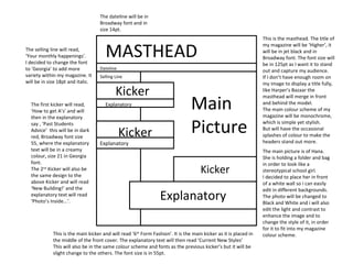 MASTHEAD Dateline Main  Picture Kicker Selling Line Explanatory Kicker Explanatory Kicker Explanatory This is the masthead. The title of my magazine will be ‘Higher’, it will be in jet black and in Broadway font. The font size will be in 125pt as I want it to stand out and capture my audience.  If I don’t have enough room on my image to display a title fully, like Harper’s Bazaar the masthead will merge in front and behind the model. The main colour scheme of my magazine will be monochrome, which is simple yet stylish. But will have the occasional splashes of colour to make the headers stand out more.  The main picture is of Hana. She is holding a folder and bag in order to look like a stereotypical school girl. I decided to place her in front of a white wall so i can easily edit in different backgrounds. The photo will be changed to Black and White and i will also edit the light and contrast to enhance the image and to change the style of it, in order for it to fit into my magazine colour scheme.  The dateline will be in Broadway font and in size 14pt.  The selling line will read,  ‘ Your monthly happenings’. I decided to change the font to ‘Georgia’ to add more variety within my magazine. It will be in size 18pt and italic.  The first kicker will read, ‘How to get A’s’ and will then in the explanatory say , ‘Past Students Advice’  this will be in dark red, Broadway font size 55, where the explanatory text will be in a creamy colour, size 21 in Georgia font.  The 2 nd  Kicker will also be the same design to the above Kicker and will read ‘New Building!’ and the explanatory text will read ‘Photo’s Inside...’. This is the main kicker and will read ‘6 th  Form Fashion’. It is the main kicker as it is placed in the middle of the front cover. The explanatory text will then read ‘Current New Styles’ This will also be in the same colour scheme and fonts as the previous kicker’s but it will be slight change to the others. The font size is in 55pt.  