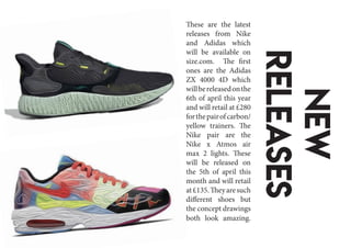 New
releases
These are the latest
releases from Nike
and Adidas which
will be available on
size.com. The first
ones are the Adidas
ZX 4000 4D which
willbereleasedonthe
6th of april this year
and will retail at £280
forthepairofcarbon/
yellow trainers. The
Nike pair are the
Nike x Atmos air
max 2 lights. These
will be released on
the 5th of april this
month and will retail
at£135.Theyaresuch
different shoes but
the concept drawings
both look amazing.
 