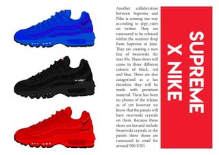 Supreme
xnike
Another collaberation
between Supreme and
Nike is coming our way
according to @py_rates
on twitter. They are
rumoured to be released
within the summer drop
from Supreme in June.
They are creating a new
line of Swarovski Air
max 95s. These shoes will
come in three different
colours of black, red
and blue. These are also
catagorized as a lux
therefore they will be
made with premium
material. There has been
no photos of the release
as of yet however we
know that the panels will
have swarvoski crystals
on them. Because these
shoes are lux and include
Swarovski crystals in the
panels these shoes are
rumoured to retail for
around 500 USD.
 