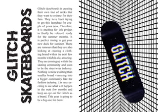 Glitch
Skateboards
Glitch skateboards is creating
their own line of decks that
they want to release for their
fans. They have been trying
to get this launched for cou-
ple of years now. Therefore,
it is exciting for this project
to finally be released ready
for the summer months. It
is perfect timing to get your
new deck for summer. There
are rumours that they are also
looking at creating a cloth-
ing brand within the next few
monthswhichisalsoamazing.
They are coming up within the
skating community and soon
to be the streetwear industry.
Nothing is more exciting than
smaller brand venturing into
a bigger community like the
fashion industry. It is very ex-
citing to see what will happen
in the next few months and
keep an eye out for Glitch as
a brand. This year is going to
be a big one for them!
 