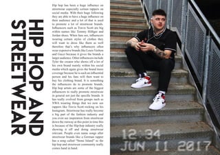 Hip hop has been a huge influence on
streetwear especially certain rappers on
social media. With their huge following
they are able to have a huge influence on
their audience and a lot of that is used
to promote a lot of streetwear brands.
Influencers such as Travis Scott are big
within names like Tommy Hilfiger and
Jordan shoes. When fans see, influencers
wearing certain styles of clothes they
will want to dress like them as well
therefore that’s why influencers often
wear expensive brands like Louis Vuitton
and Gucci because it gives the brands a
largeraudience.Otherinfluencersinclude
Tyler the creator who shows off a lot of
his own brand mainly within his social
media which again gives the brand more
coverage because he is such an influential
person and his fans will then want to
buy his clothing brand. It is something
the influencers do to promote brands.
Hip hop artists are some of the biggest
influencers to really promote streetwear
in general not just the specific brands. It
has really evolved from groups such as
NWA wearing things that we now see
rappers like Travis Scott rocking on his
Instagram. Streetwear has really become
a big part of the fashion industry and
you even see inspiration from streetwear
down the runway at this point in time this
is because of the Hip-hop industry really
showing it off and doing streetwear
relevant. People even name songs after
streetwear brands like a German rapper
has a song called “Stone Island” so the
hip hop and streetwear community really
comes hand in hand.
Hiphopand
Streetwear
 